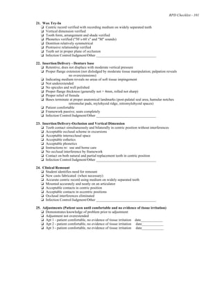 RPD Checklist - 101
21. Wax Try-In
% Centric record verified with recording medium on widely separated teeth
% Vertical dimension verified
% Tooth form, arrangement and shade verified
% Phonetics verified ("50`s-60`s" and "M" sounds)
% Dentition relatively symmetrical
% Protrusive relationship verified
% Teeth set in proper plane of occlusion
% Infection Control/Judgment/Other _________________________________
22. Insertion/Delivery - Denture base
% Retentive, does not displace with moderate vertical pressure
% Proper flange extension (not dislodged by moderate tissue manipulation; palpation reveals
no overextensions)
% Indicating medium reveals no areas of soft tissue impingement
% Not underextended
% No spicules and well polished
% Proper flange thickness (generally not > 4mm, rolled not sharp)
% Proper relief of frenula
% Bases terminate at proper anatomical landmarks (post-palatal seal area, hamular notches
retromolar pads, mylohyoid ridge, retromylohyoid spaces)
% Patient comfortable
% Framework passive; seats completely
% Infection Control/Judgment/Other _________________________________
23. Insertion/Delivery-Occlusion and Vertical Dimension
% Teeth contact simultaneously and bilaterally in centric position without interferences
% Acceptable occlusal scheme in excursions
% Acceptable interocclusal space
% Acceptable esthetics
% Acceptable phonetics
% Instructions re: use and home care
% No occlusal interference by framework
% Contact on both natural and partial replacement teeth in centric position
% Infection Control/Judgment/Other _________________________________
24. Clinical Remount
% Student identifies need for remount
% New casts fabricated (when necessary)
% Accurate centric record using medium on widely separated teeth
% Mounted accurately and neatly on an articulator
% Acceptable contacts in centric position
% Acceptable contacts in eccentric positions
% Occlusal interferences eliminated
% Infection Control/Judgment/Other _________________________________
25. Adjustments (Patient seen until comfortable and no evidence of tissue irritation)
% Demonstrates knowledge of problem prior to adjustment
% Adjustment not overextended
% Apt 1 - patient comfortable, no evidence of tissue irritation date____________
% Apt 2 - patient comfortable, no evidence of tissue irritation date____________
% Apt 3 - patient comfortable, no evidence of tissue irritation date____________
 
