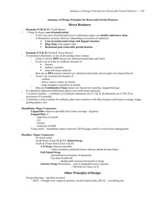 Summary of Design Principles for Removable Partial Dentures -- 103
Summary of Design Principles for Removable Partial Dentures
Direct Retainers
- Kennedy Cl III & IV (Tooth Borne)
- – Clasp of choice: cast circumferential
- if can’t use cast circumferential next to edentulous space, use double embrasure clasp
- if abutment is severely tilted use (depending on location of undercut):
! Cast circumferential clasp with lingual retention
! Ring clasp with support strut
! Rotational path removable partial denture
- Kennedy Cl I & II (Tooth & Tissue Borne)
- For posterior abutments, or any tooth needing stress release:
- Clasp of choice: RPI (mesial rest, distal proximal plate and I-bar)
- If can’t use an I-bar in vestibule, because of
! frenum
! shallow vestibule
! deep soft tissue undercut
then use an RPA retainer (mesial rest, distal proximal plate and wrought wire clasp [Akers])
- If can’t use a mesial rest because of:
- rotation
- heavy centric contact on mesial
- - large amalgam restoration on mesial
- then use Combination Clasp (distal rest, buccal ww retention, lingual bracing)
- for abutments adjacent modification spaces (use tooth borne retainers)
- # of direct retainers –, minimum of 2 posterior abutments for Cl. I & II, all abutments for Cl III, IV to
maximum of 4 normally
- if eliminate a direct retainer for esthetics, plan more retention with other features (soft tissue coverage, longer
guiding planes, etc)
Mandibular Major Connectors
Lingual Bar whenever possible (less tissue coverage - hygiene)
Lingual Plate if:
- high floor of mouth
- tori
- frenum
- terminate at FGM
Tissue relief – mandibular major connector (29-30 gauge relief) to avoid tissue impingement
Maxillary Major Connectors
No tissue relief
Tooth borne (Class III & IV): Palatal Strap
Tooth & Tissue borne (Class I & II):
A-P Strap whenever possible
– better sensation, preferred (minor salivary glands & taste buds)
Full Palatal Strap
- periodontal involvement of abutments
- less than 6 teeth left
- displaceable mucosa (increased coverage
Anterior Strap (Horseshoe) – only if inoperable torus is present
– NEVER for Class I or II
Other Principles of Design:
Design drawings – absolute accuracy
- RED – wrought wire, undercut position, circled tripod marks; BLUE – everything else
 