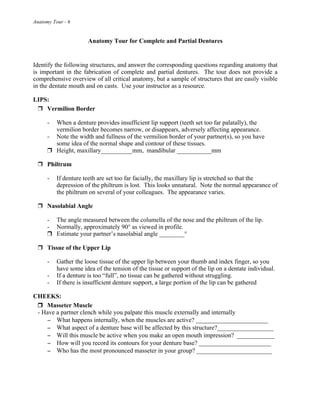 Anatomy Tour - 6
Anatomy Tour for Complete and Partial Dentures
Identify the following structures, and answer the corresponding questions regarding anatomy that
is important in the fabrication of complete and partial dentures. The tour does not provide a
comprehensive overview of all critical anatomy, but a sample of structures that are easily visible
in the dentate mouth and on casts. Use your instructor as a resource.
LIPS:
! Vermilion Border
- When a denture provides insufficient lip support (teeth set too far palatally), the
vermilion border becomes narrow, or disappears, adversely affecting appearance.
- Note the width and fullness of the vermilion border of your partner(s), so you have
some idea of the normal shape and contour of these tissues.
! Height, maxillary__________mm, mandibular ___________mm
! Philtrum
- If denture teeth are set too far facially, the maxillary lip is stretched so that the
depression of the philtrum is lost. This looks unnatural. Note the normal appearance of
the philtrum on several of your colleagues. The appearance varies.
! Nasolabial Angle
- The angle measured between the columella of the nose and the philtrum of the lip.
- Normally, approximately 90° as viewed in profile.
! Estimate your partner’s nasolabial angle ________°
! Tissue of the Upper Lip
- Gather the loose tissue of the upper lip between your thumb and index finger, so you
have some idea of the tension of the tissue or support of the lip on a dentate individual.
- If a denture is too “full”, no tissue can be gathered without struggling.
- If there is insufficient denture support, a large portion of the lip can be gathered
CHEEKS:
! Masseter Muscle
- Have a partner clench while you palpate this muscle externally and internally
! What happens internally, when the muscles are active? _______________________
! What aspect of a denture base will be affected by this structure?__________________
! Will this muscle be active when you make an open mouth impression? ____________
! How will you record its contours for your denture base? _______________________
! Who has the most pronounced masseter in your group? ________________________
 