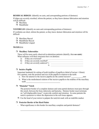 Anatomy Tour - 7
RESIDUAL RIDGES (Identify on casts, and corresponding portions of dentures)
If ridges are severely resorbed, inform the patient, so they know denture fabrication and retention
will be difficult.
! Maxillary
! Mandibular
VESTIBULES (Identify on casts and corresponding portions of dentures)
If vestibules are short, inform the patient, so they know denture fabrication and retention will be
difficult.
! Maxillary Buccal
! Mandibular Buccal
! Mandibular Lingual
MAXILLA:
! Maxillary Tuberosities
These will be more easily observed in edentulous patients (identify, then see casts)
What influence will these structures have on dentures:
a) if they are oversized?
b) if they are severely resorbed?
c) if they are severely undercut? i.
ii.
! Incisive Papilla
Important landmark for setting of teeth (midline of papilla to labial of incisor !10mm)
On a partner, note the position and size of the papilla in relation to the teeth:
a. How far anterior to the incisive papilla are the central incisors? ____________mm
b. What is the mediolateral relation of the incisive papilla to the midline of the maxillary
teeth ___________________________________
! “Hamular” Notch
The posterior border of a complete denture and some partial dentures must pass through
this notch, between the bony tuberosity and hamulus. Denture border must terminate
on “soft displaceable tissue”, to provide comfort and retention. In some patients the
notch is posterior to where the depression in the soft tissue appears.
! Use the head of your mirror to palpate the notch & mark with an indelible marker.
! Posterior Border of the Hard Palate
- What significance is this border for maxillary complete and partial dentures?
_____________________________________________________________
 