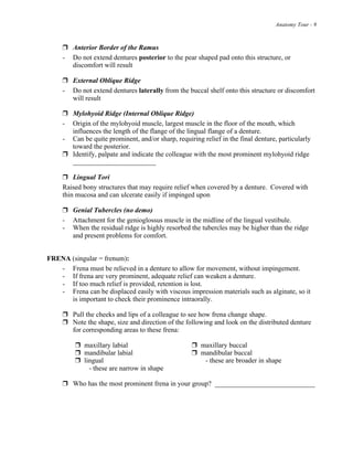 Anatomy Tour - 9
! Anterior Border of the Ramus
- Do not extend dentures posterior to the pear shaped pad onto this structure, or
discomfort will result
! External Oblique Ridge
- Do not extend dentures laterally from the buccal shelf onto this structure or discomfort
will result
! Mylohyoid Ridge (Internal Oblique Ridge)
- Origin of the mylohyoid muscle, largest muscle in the floor of the mouth, which
influences the length of the flange of the lingual flange of a denture.
- Can be quite prominent, and/or sharp, requiring relief in the final denture, particularly
toward the posterior.
! Identify, palpate and indicate the colleague with the most prominent mylohyoid ridge
________________________
! Lingual Tori
Raised bony structures that may require relief when covered by a denture. Covered with
thin mucosa and can ulcerate easily if impinged upon
! Genial Tubercles (no demo)
- Attachment for the genioglossus muscle in the midline of the lingual vestibule.
- When the residual ridge is highly resorbed the tubercles may be higher than the ridge
and present problems for comfort.
FRENA (singular = frenum):
- Frena must be relieved in a denture to allow for movement, without impingement.
- If frena are very prominent, adequate relief can weaken a denture.
- If too much relief is provided, retention is lost.
- Frena can be displaced easily with viscous impression materials such as alginate, so it
is important to check their prominence intraorally.
! Pull the cheeks and lips of a colleague to see how frena change shape.
! Note the shape, size and direction of the following and look on the distributed denture
for corresponding areas to these frena:
! maxillary labial ! maxillary buccal
! mandibular labial ! mandibular buccal
! lingual - these are broader in shape
- these are narrow in shape
! Who has the most prominent frena in your group? _____________________________
 