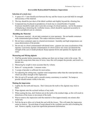 Preliminary Impressions - 11
Irreversible Hydrocolloid Preliminary Impressions
Selection of a stock tray:
1. A space of 5 -7 mm should exist between the tray and the tissues to provide bulk for strength
and accuracy of the material.
2. The tray should be just short of the labial vestibule and slightly beyond the vibrating line
3. Compound may be placed on peripheries of stock tray to extend borders if needed.
Extension should be made only to provide coverage of critical anatomy, not for the purpose
of displacing or distorting the vestibular tissues, which should be registered accurately to
obtain a peripheral seal on a denture.
Handling the Material:
1. Pre-measure material – do not take containers to your operatory. Do not handle containers
with contaminated gloves/hands. This makes infection control easier.
2. Do not leave containers open in a humid environment - humidity and high temperatures can
cause deterioration of the powder.
3. Do not mix in a bowl contaminated with dental stone - gypsum can cause acceleration of the
alginate. Conversely alginate contamination of a bowl used to mix stone can diminish the
strength of the cast or model produced. Keep separate bowls and spatulas for alginate and
stone.
Measuring and Mixing alginate
1. Fluff the powder before measuring, making sure there are no large voids in the scoop. Do
not tap the scoop more than once or twice, since this will compact the powder, and result in a
thicker mix.
2. Measuring by weight is more accurate than by volume.
3. Ratio of 1 scoop powder : l measure water.
4. 3 scoops of powder is sufficient for most arches.
5. For adjusting the setting time, regulate water temperature rather than the water/powder ratio,
which can affect strength of the impression.
6. Mix for up to 45 seconds, until a smooth creamy consistency is reached. No lumps or
powder should remain visible in the mix.
Making the impression
1. Lightly dry the teeth and mucosa. Don’t desiccate the teeth or the alginate may stick to
them.
2. Wipe alginate onto the occlusal surfaces of any teeth.
3. When seating the tray, don't bottom out on the teeth or the residual ridge, as this will result in
distortions of the tissue or movement of the teeth.
4. Wait to remove the impression until the material is firm (approximately one minute after
initial set).
5. Pull the lip up to allow air to break the seal with the tissues. This will make the impression
easier to remove. Several drops of water placed in the vestibule can also aid in breaking the
seal. Remove rapidly, to prevent significant permanent deformation.
 