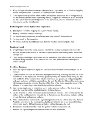 Preliminary Impressions - 12
6. Wrap the impression in a damp towel (completely wet, then wring out to eliminate dripping
water), then pour within 12 minutes to avoid significant distortion.
7. If the impression is placed on a firm surface, the alginate may distort if it is unsupported by
the tray and in contact with the supporting surface. Support the impression by the handle or
the tray, rather than unsupported portions of the impression, until the preliminary cast has
been poured and the stone has set.
Evaluating Irreversible Hydrocolloid Impressions
1. The alginate should be properly mixed, smooth and creamy.
2. The tray should be centered over ridge.
3. No significant contact should occur between the tray with soft tissues or teeth.
4. No-large voids in the impression.
5. All critical anatomy should be recorded (hamular notches, retromolar pads, etc.).
Pouring a Model
1. Weigh the powder for the stone, measure water for the corresponding amount of powder
2. Vacuum mix the stone (this takes less time to spatulate than hand mixing and it results in a
stronger cast)
3. Use a two-pour technique - pour stone into the impression first, then wait for the cast to set
before inverting the model to add a base to the cast. This produces casts with superior
surface strength.
Two-Pour Technique
1. Rinse the alginate impression. Spray all surfaces with disinfectant solution and seal for 10
minutes.
2. Use the vibrator and flow the stone into the impression slowly, watching the stone fill all the
indentations of the impression. Modulate speed of pouring the impression by tilting the tray
back and forth. If the stone mixture fills the impression too quickly, air will get trapped in
undercuts and voids will be incorporated into the cast. To delay the filling of the impression,
tilt the impression in the opposite direction of the flow of the stone, reduce the speed of the
vibrator, or press the impression less firmly against the vibrator.
3. Leave some rough areas or projections above on the exposed surface of the stone to help
attach the base that will be attached after this first pour has set.
4. Let the stone set to a firm consistency (approximately 30 minutes). This will ensure that the
surface of the cast has superior strength due to the heavier and denser stone particles settling
toward the incisal and occlusal surfaces.
5. Make a patty of stone and invert the alginate impression with the set first pour onto the base.
Adapt the new stone to the existing stone, but be careful not to cover any areas of the tray.
Otherwise it may be difficult to remove the tray without damaging the cast.
6. Trim excess stone from the base with the spatula while the stone is still soft.
7. Separate the alginate impression from the stone cast after 30 minutes.
 