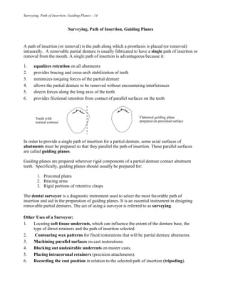 Surveying, Path of Insertion, Guiding Planes - 14
Surveying, Path of Insertion, Guiding Planes
A path of insertion (or removal) is the path along which a prosthesis is placed (or removed)
intraorally. A removable partial denture is usually fabricated to have a single path of insertion or
removal from the mouth. A single path of insertion is advantageous because it:
1. equalizes retention on all abutments
2. provides bracing and cross-arch stabilization of teeth
3. minimizes torquing forces of the partial denture
4. allows the partial denture to be removed without encountering interferences
5. directs forces along the long axes of the teeth
6. provides frictional retention from contact of parallel surfaces on the teeth
In order to provide a single path of insertion for a partial denture, some axial surfaces of
abutments must be prepared so that they parallel the path of insertion. These parallel surfaces
are called guiding planes.
Guiding planes are prepared wherever rigid components of a partial denture contact abutment
teeth. Specifically, guiding planes should usually be prepared for:
1. Proximal plates
2. Bracing arms
3. Rigid portions of retentive clasps
The dental surveyor is a diagnostic instrument used to select the most favorable path of
insertion and aid in the preparation of guiding planes. It is an essential instrument in designing
removable partial dentures. The act of using a surveyor is referred to as surveying.
Other Uses of a Surveyor:
1. Locating soft tissue undercuts, which can influence the extent of the denture base, the
type of direct retainers and the path of insertion selected.
2. Contouring wax patterns for fixed restorations that will be partial denture abutments.
3. Machining parallel surfaces on cast restorations.
4. Blocking out undesirable undercuts on master casts.
5. Placing intracoronal retainers (precision attachments).
6. Recording the cast position in relation to the selected path of insertion (tripoding).
 
