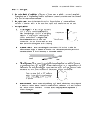 Surveying, Path of Insertion, Guiding Planes - 15
Parts of a Surveyor:
1. Surveying Table (Cast Holder): The part of the surveyor to which a cast can be attached.
Through the use of a ball and socket joint it allows the cast to be oriented at various tilts and
to be fixed along one of these planes.
2. Surveying Arm: A vertical arm used to analyze the parallelism of various axial cast
surfaces. It contains a holder so that several surveying tools may be attached and used.
3. Surveying Tools:
a. Analyzing Rod - A thin straight metal rod
used to analyze contours and undercuts.
This is the principal tool used in surveying.
The side of analyzing rod is brought into
contact with surfaces of the proposed
abutment teeth to analyze their axial
inclinations. This rod is easily bent and once
bent is difficult to straighten. Use it carefully.
b. Carbon Marker - Rods similar to pencil leads which can be used to mark the
location of the height of contour on a dental cast. Some surveyors use a protective
sheath to prevent or reduce breakage of the carbon markers.
c. Metal Gauges - Metal rods with terminal ledges or lips of various widths (the most
commonly used are 0.01" and 0.02"). Undercut dimensions can be measured on teeth
by bringing the vertical shaft of the gauge in contact with a tooth and then moving the
surveying arm up or down until there is also contact with the terminal lip.
d. Wax Trimmer - A tool with a straight sharp edge, which parallels the surveying arm.
It is used to contour waxed crowns for partial denture abutments, or to place blockout
for a partial denture framework. It is used with a dragging or shaving motion to
remove thin layers.
 