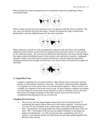 Rests and Rest Seat - 27
When occlusal rest seats are prepared next to an edentulous space the morphology follows
conventional form.
When a single occlusal rest seat is prepared next to an adjacent tooth the form is modified. The
rest seat is not flared to the facial line angle. Instead, the lingual line angle is flared more
dramatically to provide additional space for the minor connector.
When embrasure occlusal rest seats are prepared on adjacent teeth, the form is also modified.
Additional tooth structure is removed in the marginal areas to provide at least 1.5 mm of room
for the embrasure clasps. The rest seats are flared more dramatically to the facial and the lingual
line angles to provide additional space for the retentive arms and minor connector. Inadequate
clearance in these areas will result in occlusal interferences with the opposing teeth and/or
inadequate thickness and strength of framework. Care must be taken to ensure all line angles are
smoothed.
2. Lingual Rest Seats
Lingual or cingulum rests on anterior teeth are often utilized when no posterior teeth are
present or when indirect retention is necessary. The anterior tooth most readily adaptable
to a cingulum rest is the canine, due to its well-developed cingulum. When a canine is not
available, the cingulum of an incisor may be used. In some instances, multiple rests spread
over the cingula of several teeth may be required, in order to minimize stress on the teeth.
Root form, root length, inclination of the tooth, and the crown-root ratio must be
considered in the planning for the use of such rests.
Cingulum Rest Seat Form
a. The rest seat, from the lingual aspect assumes the form of a broad inverted "V'
maintaining the natural contour often seen in the canine cingulum. From the incisal
view the rest seat is broadest at the central aspect of the canine (approximately 1
mm). The proximal view demonstrates the correct angulation of the floor of the rest
seat (< 90°). The borders of the rest seat are slightly rounded to avoid sharp line
angles in its preparation. As with occlusal rest seats, a preparation will test as
‘positive’ if an explorer tip does not slip off the rest seat when pulled lingually from
the base of the rest seat.
 