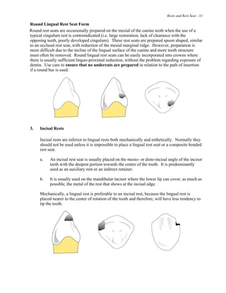 Rests and Rest Seat - 31
Round Lingual Rest Seat Form
Round rest seats are occasionally prepared on the mesial of the canine teeth when the use of a
typical cingulum rest is contraindicated (i.e. large restoration, lack of clearance with the
opposing teeth, poorly developed cingulum). These rest seats are prepared spoon shaped, similar
to an occlusal rest seat, with reduction of the mesial marginal ridge. However, preparation is
more difficult due to the incline of the lingual surface of the canine and more tooth structure
must often be removed. Round lingual rest seats can be easily incorporated into crowns where
there is usually sufficient linguo-proximal reduction, without the problem regarding exposure of
dentin. Use care to ensure that no undercuts are prepared in relation to the path of insertion
if a round bur is used.
3. Incisal Rests
Incisal rests are inferior to lingual rests both mechanically and esthetically. Normally they
should not be used unless it is impossible to place a lingual rest seat or a composite bonded
rest seat.
a. An incisal rest seat is usually placed on the mesio- or disto-incisal angle of the incisor
teeth with the deepest portion towards the centre of the tooth. It is predominantly
used as an auxiliary rest or an indirect retainer.
b. It is usually used on the mandibular incisor where the lower lip can cover, as much as
possible, the metal of the rest that shows at the incisal edge.
Mechanically, a lingual rest is preferable to an incisal rest, because the lingual rest is
placed nearer to the center of rotation of the tooth and therefore, will have less tendency to
tip the tooth.
 