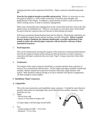 Major Connectors - 33
impingement that could compromise blood flow. Major connectors should be placed as
far
from the free gingival margin as possible and practical. Where it is necessary to cross
the gingival margin (i.e. with a minor connector), it should be done abruptly and
perpendicular to the margin. In addition, a small amount of relief is used over the area
where crossing occurs, in order to minimize impingement.
Other areas of potential tissue impingement are the various hard structures such as the mid-
palatal suture or mandibular tori. Where it is necessary to cross these areas, relief should
be used so that the connector does not fulcrum on them during movement.
Soft tissue movements during function must also be allowed. Of particular importance are
the mandibular lingual frenum and the maxillary movable soft palate. Before a partial
denture design is finalized, the clinician should make a careful examination of the
mouth to ensure the selected major connector will not interfere with any of these
anatomical structures.
3. Food Impaction
This can be minimized by locating the margins of the connectors at the prescribed distance
from the free gingival margin and by taking care that the presence of minor connectors,
clasp arms and major connectors does not create "traps" or large concavities where food
can collect.
4. Unobtrusive
The margins of the major connector should have a smooth transition from connector to
tissue so as to minimize the obtrusiveness. All line angles and edges should be smooth and
rounded. Borders should not be placed in locations where they might interfere with
speech. Bulk should be reduced enough so as not to interfere with speech or appearance,
yet thick enough to ensure rigidity.
I. Mandibular Major Connectors
A. Lingual Bar
This is the most commonly used mandibular major connector. It should be used whenever
possible unless there are advantages that can be obtained from another connector. Such
situations are rare.
1. Shape
- flat on tissue side
- convex or tear-drop on tongue side
(1/2 pear shape, with thin edge toward teeth)
2. Size
- occluso-gingival width = 4 to 6 mm.
- thickness = l.5 to 2 mm.
 