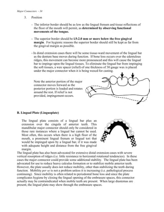 Major Connectors - 34
3. Position
- The inferior border should be as low as the lingual frenum and tissue reflections of
the floor of the mouth will permit, as determined by observing functional
movements of the tongue.
- The superior border should be l.5-2.0 mm or more below the free gingival
margin. For hygienic reasons the superior border should still be kept as far from
the gingival margin as possible.
- In distal extension cases there will be some tissue-ward movement of the lingual bar
as the denture base moves during function. If bone loss occurs over the edentulous
ridges, this movement can become more pronounced and this will cause the lingual
bar to impinge upon the lingual tissues. To eliminate the lingual bar from impinging
the soft tissues, a wax spacer (relief) of one thickness of 30 gauge wax is placed
under the major connector when it is being waxed for casting.
Note the anterior portion of the major
connector moves forward as the
posterior portion is loaded and rotates
around the rest. If relief is not
provided, impingement occurs.
B. Lingual Plate (Linguoplate)
The lingual plate consists of a lingual bar plus an
extension over the cingula of anterior teeth. This
mandibular major connector should only be considered in
those rare instances where a lingual bar cannot be used.
Most often, this occurs when there is a high floor of the
mouth, a prominent lingual frenum or lingual tori that
would be impinged upon by a lingual bar, if it was made
with adequate height and distance from the free gingival
margin.
The lingual plate has also been advocated for extensive distal extension cases with severe
vertical resorption of ridges (i.e. little resistance to horizontal rotational tendencies). In these
cases the major connector could provide some additional stability. The lingual plate has been
advocated for use to reduce heavy calculus formation or to stabilize mobile anterior teeth.
However, the plate usually does not reduce mobility, other than stabilizing the teeth during
function. Mobility per se is not a problem unless it is increasing (i.e. pathological process
continuing). Since mobility is often related to periodontal bone loss and since the plate
complicates hygiene by closing the lingual opening of the embrasure spaces, this connector
actually may be contraindicated when mobile teeth are present. When large diastemas are
present, the lingual plate may show through the embrasure spaces.
 