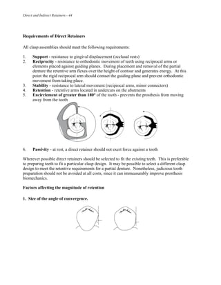 Direct and Indirect Retainers - 44
Requirements of Direct Retainers
All clasp assemblies should meet the following requirements:
1. Support - resistance to gingival displacement (occlusal rests)
2. Reciprocity - resistance to orthodontic movement of teeth using reciprocal arms or
elements placed against guiding planes. During placement and removal of the partial
denture the retentive arm flexes over the height of contour and generates energy. At this
point the rigid reciprocal arm should contact the guiding plane and prevent orthodontic
movement from taking place.
3. Stability - resistance to lateral movement (reciprocal arms, minor connectors)
4. Retention - retentive arms located in undercuts on the abutments
5. Encirclement of greater than 180° of the tooth - prevents the prosthesis from moving
away from the tooth
6. Passivity - at rest, a direct retainer should not exert force against a tooth
Wherever possible direct retainers should be selected to fit the existing teeth. This is preferable
to preparing teeth to fit a particular clasp design. It may be possible to select a different clasp
design to meet the retentive requirements for a partial denture. Nonetheless, judicious tooth
preparation should not be avoided at all costs, since it can immeasurably improve prosthesis
biomechanics.
Factors affecting the magnitude of retention
1. Size of the angle of convergence.
 