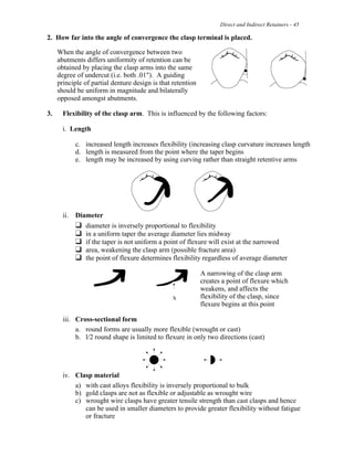 Direct and Indirect Retainers - 45
2. How far into the angle of convergence the clasp terminal is placed.
When the angle of convergence between two
abutments differs uniformity of retention can be
obtained by placing the clasp arms into the same
degree of undercut (i.e. both .01"). A guiding
principle of partial denture design is that retention
should be uniform in magnitude and bilaterally
opposed amongst abutments.
3. Flexibility of the clasp arm. This is influenced by the following factors:
i. Length
c. increased length increases flexibility (increasing clasp curvature increases length
d. length is measured from the point where the taper begins
e. length may be increased by using curving rather than straight retentive arms
ii. Diameter
" diameter is inversely proportional to flexibility
" in a uniform taper the average diameter lies midway
" if the taper is not uniform a point of flexure will exist at the narrowed
" area, weakening the clasp arm (possible fracture area)
" the point of flexure determines flexibility regardless of average diameter
A narrowing of the clasp arm
creates a point of flexure which
weakens, and affects the
flexibility of the clasp, since
flexure begins at this point
iii. Cross-sectional form
a. round forms are usually more flexible (wrought or cast)
b. l/2 round shape is limited to flexure in only two directions (cast)
iv. Clasp material
a) with cast alloys flexibility is inversely proportional to bulk
b) gold clasps are not as flexible or adjustable as wrought wire
c) wrought wire clasps have greater tensile strength than cast clasps and hence
can be used in smaller diameters to provide greater flexibility without fatigue
or fracture
 