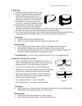 Direct and Indirect Retainers - 47
2. Ring clasp
a. Encircles nearly the entire abutment tooth
b. Usually used with mesially and lingually
tilted mandibular molars (with a m-l
undercut) or mesially and buccally tilted
maxillary molars (with a m-b undercut)
c. The undercut is on the same side as the
rest seat (i.e. adjacent to edentulous span)
d. Should always be used with a supporting
strut on the non-retentive side with an
auxiliary occlusal rest on the opposite side. Omission of the supporting strut will allow
the clasp arm to open and close with minimum or no reciprocation.
e. Use a cast circumferential clasp with lingual retention and buccal bracing, in preference to
a ring clasp whenever possible, unless a severe tilt of the tooth will not permit
Advantages:
a. Excellent bracing (with supporting strut)
b. Allows use of an available undercut adjacent to edentulous area
Disadvantages:
a. Covers a large area of tooth surface, therefore requiring meticulous hygiene
b. Very difficult to adjust due to the extreme rigidity of the reciprocal arms
c. The lower bracing arm should be at least 1 mm from the free gingival margin and
relieved to prevent impingement of the gingival tissues.
Contraindications: excessive tissue undercuts prevent the use of a supporting strut.
3. Embrasure (Double Akers) Clasp
! Used in a quadrant where no edentulous area exists, or
where a distal approach clasp cannot be used on the most
posterior tooth (i.e. No usable retentive undercut).
! Two rests, two retentive arms, and two bracing arms
! Double rests with definite shoulders to prevent weakening
of clasp arms, separation of teeth and food impaction
! Buccal and lingual proximal areas must be opened (i.e.
Blend with axial contours, reduce height of contours,
round occluso-axial line angles)
! Use minimum retention – prone to distortion
! Use with discretion – use another clasp if possible
Advantages:
a. Allows placement of direct retainer where none could otherwise be placed (especially
contralateral to the edentulous span on a Class II case)
Disadvantages:
a. Extensive interproximal reduction is usually required
b. Covers large area of tooth surface - hygiene considerations
 