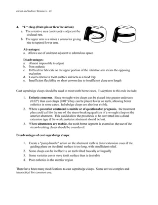 Direct and Indirect Retainers - 48
4. "C" clasp (Hair-pin or Reverse action)
a. The retentive area (undercut) is adjacent the
occlusal rest.
b. The upper arm is a minor a connector giving
rise to tapered lower arm.
Advantages:
a. Allows use of undercut adjacent to edentulous space
Disadvantages:
a. Almost impossible to adjust
b. Non-esthetic
c. Difficult to fabricate so the upper portion of the retentive arm clears the opposing
occlusion
d. Covers extensive tooth surface and acts as a food trap
e. Insufficient flexibility on short crowns due to insufficient clasp arm length
Cast suprabulge clasps should be used in most tooth borne cases. Exceptions to this rule include:
1. Esthetic concerns. Since wrought-wire clasps can be placed into greater undercuts
(0.02") than cast clasps (0.01") they can be placed lower on teeth, allowing better
esthetics in some cases. Infrabulge clasps are also less visible.
2. Where a posterior abutment is mobile or of questionable prognosis, the treatment
plan could call for the use of the stress-breaking qualities of a wrought clasp on the
anterior abutment. This would allow the prosthesis to be converted into a distal
extension type if the weak posterior abutment should be lost.
3. Where abutments are mobile, the tooth borne segment is extensive, the use of the
stress-breaking clasps should be considered.
Disadvantages of cast suprabulge clasps:
1. Create a "pump-handle" action on the abutment teeth in distal extension cases if the
guiding plane on the distal surface is too long, with insufficient relief.
2. Some clasps can be ineffective on teeth tilted buccally or lingually
3. Some varieties cover more tooth surface than is desirable
4. Poor esthetics in the anterior region
There have been many modifications to cast suprabulge clasps. Some are too complex and
impractical for common use.
 