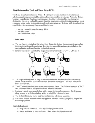Direct and Indirect Retainers - 49
Direct Retainers For Tooth and Tissue Borne RPD's
Tooth and tissue borne situations (Class I & II) require special attention in direct retainer
selection, due to stresses created by rotational movements of the prostheses. When the denture
bases are placed under function, rotation occurs about the rest seats of the most posterior
abutments. Excessive occlusal forces on the distal-extension portion of the denture could cause
a torquing action on the abutment teeth unless direct retainers are designed with stress-breaking
capabilities. Stress releasing clasp assemblies include:
1. the bar clasp with mesial rest (e.g. RPI)
2. the RPA clasp
3. the combination clasp
1. Bar Clasps
a. The bar clasp is a cast clasp that arises from the partial denture framework and approaches
the retentive undercut from gingival direction (as opposed to a circumferential clasp that
approaches the undercut from the occlusal direction).
b. Retentive clasps are identified by shape of retentive terminal, i.e. T, Y, L, I, U, and S.
c. The shape is unimportant as long as the direct retainer is mechanically and functionally
stable, covers minimal tooth structure with minimum display (the I bar most often meets
these requirements)
d. T-and Y-shaped terminal ends are the most misused clasps. The full area coverage of the T
and Y terminal ends is rarely necessary for adequate retention.
e. L-shaped clasp is same as an I clasp with a longer horizontal component. The U-shaped
clasp is same as an L-shaped clasp with a terminal like a double I-clasp.
f. The S-shaped terminal end is used to avoid a mesial soft tissue undercut.
g. Soft tissue relief is provided under the approach arm with 28 or 30 gauge wax, to prevent
tissue impingement
Contraindications:
a) deep cervical undercuts - food trap or impingements result
b) severe soft tissue or bony undercuts - food trap or impingements result
 