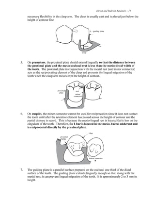 Direct and Indirect Retainers - 51
necessary flexibility in the clasp arm. The clasp is usually cast and is placed just below the
height of contour line.
5. On premolars, the proximal plate should extend lingually so that the distance between
the proximal plate and the mesio-occlusal rest is less than the mesio-distal width of
the tooth. The proximal plate in conjunction with the mesial rest (and minor connector)
acts as the reciprocating element of the clasp and prevents the lingual migration of the
tooth when the clasp arm moves over the height of contour.
6. On cuspids, the minor connector cannot be used for reciprocation since it does not contact
the tooth until after the retentive element has passed across the height of contour and the
partial denture is seated. This is because the mesio-lingual rest is located fairly low on the
cingulum of the tooth. Therefore, the I-bar is located in the mesio-buccal undercut and
is reciprocated directly by the proximal plate.
7. The guiding plane is a parallel surface prepared on the occlusal one third of the distal
surface of the tooth. The guiding plane extends lingually enough so that, along with the
mesial rest, it can prevent lingual migration of the tooth. It is approximately 2 to 3 mm in
height.
 