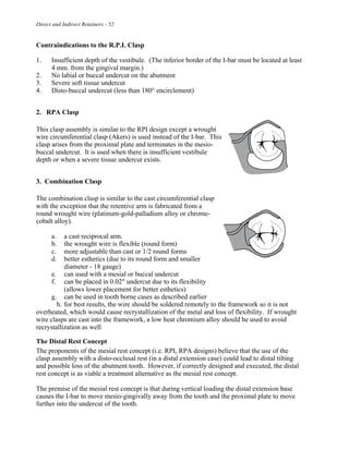 Direct and Indirect Retainers - 52
Contraindications to the R.P.I. Clasp
1. Insufficient depth of the vestibule. (The inferior border of the I-bar must be located at least
4 mm. from the gingival margin.)
2. No labial or buccal undercut on the abutment
3. Severe soft tissue undercut
4. Disto-buccal undercut (less than 180° encirclement)
2. RPA Clasp
This clasp assembly is similar to the RPI design except a wrought
wire circumferential clasp (Akers) is used instead of the I-bar. This
clasp arises from the proximal plate and terminates in the mesio-
buccal undercut. It is used when there is insufficient vestibule
depth or when a severe tissue undercut exists.
3. Combination Clasp
The combination clasp is similar to the cast circumferential clasp
with the exception that the retentive arm is fabricated from a
round wrought wire (platinum-gold-palladium alloy or chrome-
cobalt alloy).
a. a cast reciprocal arm.
b. the wrought wire is flexible (round form)
c. more adjustable than cast or 1/2 round forms
d. better esthetics (due to its round form and smaller
diameter - 18 gauge)
e. can used with a mesial or buccal undercut
f. can be placed in 0.02" undercut due to its flexibility
(allows lower placement for better esthetics)
g. can be used in tooth borne cases as described earlier
h. for best results, the wire should be soldered remotely to the framework so it is not
overheated, which would cause recrystallization of the metal and loss of flexibility. If wrought
wire clasps are cast into the framework, a low heat chromium alloy should be used to avoid
recrystallization as well
The Distal Rest Concept
The proponents of the mesial rest concept (i.e. RPI, RPA designs) believe that the use of the
clasp assembly with a disto-occlusal rest (in a distal extension case) could lead to distal tilting
and possible loss of the abutment tooth. However, if correctly designed and executed, the distal
rest concept is as viable a treatment alternative as the mesial rest concept.
The premise of the mesial rest concept is that during vertical loading the distal extension base
causes the I-bar to move mesio-gingivally away from the tooth and the proximal plate to move
further into the undercut of the tooth.
 