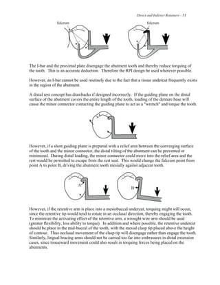 Direct and Indirect Retainers - 53
The I-bar and the proximal plate disengage the abutment tooth and thereby reduce torquing of
the tooth. This is an accurate deduction. Therefore the RPI design be used wherever possible.
However, an I-bar cannot be used routinely due to the fact that a tissue undercut frequently exists
in the region of the abutment.
A distal rest concept has drawbacks if designed incorrectly. If the guiding plane on the distal
surface of the abutment covers the entire length of the tooth, loading of the denture base will
cause the minor connector contacting the guiding plane to act as a "wrench" and torque the tooth.
However, if a short guiding plane is prepared with a relief area between the converging surface
of the tooth and the minor connector, the distal tilting of the abutment can be prevented or
minimized. During distal loading, the minor connector could move into the relief area and the
rest would be permitted to escape from the rest seat. This would change the fulcrum point from
point A to point B, driving the abutment tooth mesially against adjacent tooth.
However, if the retentive arm is place into a mesiobuccal undercut, torquing might still occur,
since the retentive tip would tend to rotate in an occlusal direction, thereby engaging the tooth.
To minimize the activating effect of the retentive arm, a wrought wire arm should be used
(greater flexibility, less ability to torque). In addition and where possible, the retentive undercut
should be place in the mid-buccal of the tooth, with the mesial clasp tip placed above the height
of contour. Thus occlusal movement of the clasp tip will disengage rather than engage the tooth.
Similarly, lingual bracing arms should not be carried too far into embrasures in distal extension
cases, since tissueward movement could also result in torquing forces being placed on the
abutments.
 
