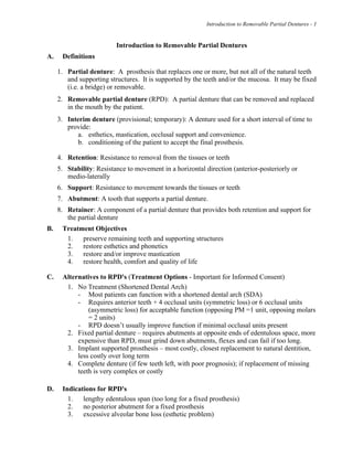 Introduction to Removable Partial Dentures - 1
Introduction to Removable Partial Dentures
A. Definitions
1. Partial denture: A prosthesis that replaces one or more, but not all of the natural teeth
and supporting structures. It is supported by the teeth and/or the mucosa. It may be fixed
(i.e. a bridge) or removable.
2. Removable partial denture (RPD): A partial denture that can be removed and replaced
in the mouth by the patient.
3. Interim denture (provisional; temporary): A denture used for a short interval of time to
provide:
a. esthetics, mastication, occlusal support and convenience.
b. conditioning of the patient to accept the final prosthesis.
4. Retention: Resistance to removal from the tissues or teeth
5. Stability: Resistance to movement in a horizontal direction (anterior-posteriorly or
medio-laterally
6. Support: Resistance to movement towards the tissues or teeth
7. Abutment: A tooth that supports a partial denture.
8. Retainer: A component of a partial denture that provides both retention and support for
the partial denture
B. Treatment Objectives
1. preserve remaining teeth and supporting structures
2. restore esthetics and phonetics
3. restore and/or improve mastication
4. restore health, comfort and quality of life
C. Alternatives to RPD's (Treatment Options - Important for Informed Consent)
1. No Treatment (Shortened Dental Arch)
- Most patients can function with a shortened dental arch (SDA)
- Requires anterior teeth + 4 occlusal units (symmetric loss) or 6 occlusal units
(asymmetric loss) for acceptable function (opposing PM =1 unit, opposing molars
= 2 units)
- RPD doesn’t usually improve function if minimal occlusal units present
2. Fixed partial denture – requires abutments at opposite ends of edentulous space, more
expensive than RPD, must grind down abutments, flexes and can fail if too long.
3. Implant supported prosthesis – most costly, closest replacement to natural dentition,
less costly over long term
4. Complete denture (if few teeth left, with poor prognosis); if replacement of missing
teeth is very complex or costly
D. Indications for RPD's
1. lengthy edentulous span (too long for a fixed prosthesis)
2. no posterior abutment for a fixed prosthesis
3. excessive alveolar bone loss (esthetic problem)
 
