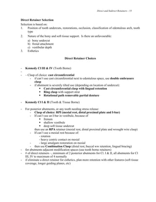 Direct and Indirect Retainers - 55
Direct Retainer Selection
Selection is based on:
1. Position of tooth undercuts, restorations, occlusion, classification of edentulous arch, tooth
type
2. Nature of the bony and soft tissue support. Is there an unfavourable:
a) bony undercut
b) frenal attachment
c) vestibular depth
3. Esthetics
Direct Retainer Choices
- Kennedy Cl III & IV (Tooth Borne)
-
- – Clasp of choice: cast circumferential
- if can’t use cast circumferential next to edentulous space, use double embrasure
clasp
- if abutment is severely tilted use (depending on location of undercut):
! Cast circumferential clasp with lingual retention
! Ring clasp with support strut
! Rotational path removable partial denture
- Kennedy Cl I & II (Tooth & Tissue Borne)
- For posterior abutments, or any tooth needing stress release:
- Clasp of choice: RPI (mesial rest, distal proximal plate and I-bar)
- If can’t use an I-bar in vestibule, because of
! frenum
! shallow vestibule
! deep soft tissue undercut
then use an RPA retainer (mesial rest, distal proximal plate and wrought wire clasp)
- If can’t use a mesial rest because of:
- rotation
- heavy centric contact on mesial
- - large amalgam restoration on mesial
- then use Combination Clasp (distal rest, buccal ww retention, lingual bracing)
- for abutments adjacent modification spaces (use tooth borne retainers)
- # of direct retainers –, minimum of 2 posterior abutments for Cl. I & II, all abutments for Cl
III, IV to maximum of 4 normally
- if eliminate a direct retainer for esthetics, plan more retention with other features (soft tissue
coverage, longer guiding planes, etc)
 