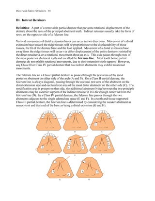 Direct and Indirect Retainers - 56
III. Indirect Retainers
Definition: A part of a removable partial denture that prevents rotational displacement of the
denture about the rests of the principal abutment teeth. Indirect retainers usually take the form of
rests, on the opposite side of a fulcrum line.
Vertical movements of distal extension bases can occur in two directions. Movement of a distal
extension base toward the ridge tissues will be proportionate to the displaceability of those
tissues, the fit of the denture base and the load applied. Movement of a distal extension base
away from the ridge tissues will occur via either displacement of the entire denture (resisted by
the direct retainers), or a rotational movement about an axis. This axis passes through rests of
the most posterior abutment teeth and is called the fulcrum line. Most tooth borne partial
dentures do not exhibit rotational movements, due to their extensive tooth support. However,
any Class III or Class IV partial denture that has mobile abutments may exhibit rotational
movements.
The fulcrum line on a Class I partial denture as passes through the rest areas of the most
posterior abutment on either side of the arch (A and B). On a Class II partial denture, the
fulcrum line is always diagonal, passing through the occlusal rest area of the abutment on the
distal extension side and occlusal rest area of the most distal abutment on the other side (C). If a
modification area is present on that side, the additional abutment lying between the two principle
abutments may be used for support of the indirect retainer if it is far enough removed from the
fulcrum line (D). In a Class IV partial denture, the fulcrum line passes through the two
abutments adjacent to the single edentulous space (E and F). In a tooth and tissue supported
Class III partial denture, the fulcrum line is determined by considering the weaker abutment as
nonexistent and that end of the base as being a distal extension (G and H).
 
