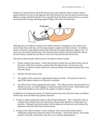 Direct and Indirect Retainers - 57
Rotation of a partial denture about the fulcrum line is prevented by indirect retainers placed
against definite rest seats on the opposite side of the fulcrum line from the distal extension base.
Indirect retainers should be placed as far as possible from the distal extension base so as to gain
the best possible leverage advantage against lifting of the distal extension base.
Although, the most effective location of an indirect retainer is frequently in the vicinity of an
incisor tooth, these teeth may not be strong enough to support an indirect retainer. In addition,
incisors often have steep lingual inclines that cannot be favourably altered to support a rest. In
such cases, the nearest canine tooth or the mesial occlusal surface of the first premolar may be
the best location, despite the fact that it is not as far removed from the fulcrum line.
The factors influencing the effectiveness of an indirect retainer include:
1. Proper seating of the denture. Unless the principle occlusal rests are held in their seats by
the action of the direct retainers, rotation about the fulcrum line will not occur and,
therefore, an indirect retainer cannot act to prevent lifting of the distal extension base away
from the tissues.
2. Distance from the fulcrum line.
3. The rigidity of the connectors supporting the indirect retainer. All connectors must be
rigid if the indirect retainer is to function as intended.
4. The effectiveness of the supporting tooth surface. The indirect retainer must be placed on a
definite rest seat,, on which slippage or tooth movement will not occur. Tooth inclines and
weak teeth should never be used for the support of indirect retainers.
In addition to preventing movement of a distal extension base away from the tissues, an indirect
retainer may serve the following auxiliary functions:
1. It tends to reduce torquing leverages on the principle abutments. This is important when an
isolated tooth is being used as an abutment (a situation that should be avoided whenever
possible). Ordinarily, proximal contact with the adjacent tooth prevents such tilting of an
abutment as the base lifts away from the tissues.
2. Contact of the indirect retainer’s minor connector with vertical tooth surface aids in
stabilization against horizontal movement of the denture. Such tooth surfaces, when made
parallel to the path of placement, may also act as auxiliary guiding planes.
 