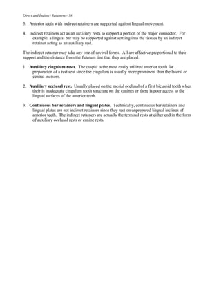 Direct and Indirect Retainers - 58
3. Anterior teeth with indirect retainers are supported against lingual movement.
4. Indirect retainers act as an auxiliary rests to support a portion of the major connector. For
example, a lingual bar may be supported against settling into the tissues by an indirect
retainer acting as an auxiliary rest.
The indirect retainer may take any one of several forms. All are effective proportional to their
support and the distance from the fulcrum line that they are placed.
1. Auxiliary cingulum rests. The cuspid is the most easily utilized anterior tooth for
preparation of a rest seat since the cingulum is usually more prominent than the lateral or
central incisors.
2. Auxiliary occlusal rest. Usually placed on the mesial occlusal of a first bicuspid tooth when
their is inadequate cingulum tooth structure on the canines or there is poor access to the
lingual surfaces of the anterior teeth.
3. Continuous bar retainers and lingual plates. Technically, continuous bar retainers and
lingual plates are not indirect retainers since they rest on unprepared lingual inclines of
anterior teeth. The indirect retainers are actually the terminal rests at either end in the form
of auxiliary occlusal rests or canine rests.
 