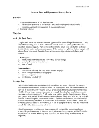 Denture Bases - 59
Denture Bases and Replacement Denture Teeth
Functions
1. Support and retention of the denture teeth
2. Transmission of stresses to oral tissues - maximal coverage within anatomic
limitations, accurate reproduction of supporting tissues
3. Improve esthetics
Materials
1. Acrylic Resin Bases
Acrylic resin bases are the most common types used in removable partial dentures. They
should be routinely used in distal extension cases to allow for relining of the base to
maintain mucosal support. Acrylic resin should make a butt joint (or slightly undercut
joint) with the major and minor connectors. If the resin is brought to a feather edge, it will
distort, break or separate from the framework, causing injury to the underlying soft
tissues.
Advantages:
a. ability to reline the base as the supporting tissues change
b. esthetically superior to metal bases
c. ease of repair
Disadvantages:
a. dimensional stability less than metal bases - warpage
b. lower strength than metal - long spans
c. porous - hygiene
d. low thermal conductivity
2. Metal Bases
Metal bases can be used wherever acrylic resin bases are used. However, the esthetic
result can be compromised unless the metal can be veneered with sufficient thickness of
acrylic. If an insufficient veneer is used, a greyish hue of the underlying metal becomes
visible. Where single tooth replacements are placed, there is often insufficient room to
fabricate a retentive gridwork. A full metal base is often used in these instances. When
this type of base is used, denture teeth are attached to the framework with acrylic resin via
beading or retentive posts on the metal surface. In some rare instances, a tooth-bounded
edentulous span may exist that is too small for placement of a denture tooth. When this
type of edentulous space is encountered, it is can be completely filled with the framework
metal, if it will not compromise esthetics.
Metal bases cannot be relined, so they are generally not used for tooth-tissue borne
removable partial dentures, or in areas where teeth have been removed within 12 months
(resorption will still be occurring at an increased rate and relining will be usually be
required).
 