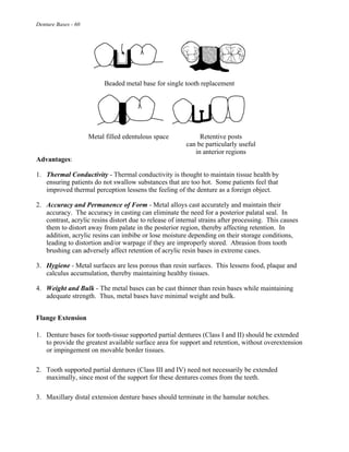 Denture Bases - 60
Beaded metal base for single tooth replacement
Metal filled edentulous space Retentive posts
can be particularly useful
in anterior regions
Advantages:
1. Thermal Conductivity - Thermal conductivity is thought to maintain tissue health by
ensuring patients do not swallow substances that are too hot. Some patients feel that
improved thermal perception lessens the feeling of the denture as a foreign object.
2. Accuracy and Permanence of Form - Metal alloys cast accurately and maintain their
accuracy. The accuracy in casting can eliminate the need for a posterior palatal seal. In
contrast, acrylic resins distort due to release of internal strains after processing. This causes
them to distort away from palate in the posterior region, thereby affecting retention. In
addition, acrylic resins can imbibe or lose moisture depending on their storage conditions,
leading to distortion and/or warpage if they are improperly stored. Abrasion from tooth
brushing can adversely affect retention of acrylic resin bases in extreme cases.
3. Hygiene - Metal surfaces are less porous than resin surfaces. This lessens food, plaque and
calculus accumulation, thereby maintaining healthy tissues.
4. Weight and Bulk - The metal bases can be cast thinner than resin bases while maintaining
adequate strength. Thus, metal bases have minimal weight and bulk.
Flange Extension
1. Denture bases for tooth-tissue supported partial dentures (Class I and II) should be extended
to provide the greatest available surface area for support and retention, without overextension
or impingement on movable border tissues.
2. Tooth supported partial dentures (Class III and IV) need not necessarily be extended
maximally, since most of the support for these dentures comes from the teeth.
3. Maxillary distal extension denture bases should terminate in the hamular notches.
 