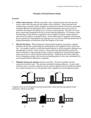 Principles of Partial Denture Design - 63
Principles of Partial Denture Design
General:
1. Utilize what's present. Whenever possible, select a design that fits the teeth and soft
tissues, rather than choosing one that requires tissue alteration. When minimal tooth
recontouring is required, surface roughness is minimized and teeth will be less susceptible
to plaque adhesion and subsequent caries. Minimal preparation may also provide an
economic advantage to the patient (e.g. if crowns are not required). The goal is to avoid
gross, unnecessary preparation but not to avoid essential preparation. For instance, when
recontouring of axial surfaces is required to lower heights of contour to place retentive
arms lower for esthetics, it should be done. On the other hand, if a posterior tooth already
has an occlusal rest seat prepared on it, placing a new rest seat in a different position due to
design philosophies will adversely affect the integrity of the tooth.
2. Plan for the future. When abutments of questionable prognosis are present, a design
should be chosen that would enable the partial denture to be adapted if such a tooth were
lost. An example would be a tooth borne partial denture in which a posterior abutment was
periodontally involved. In this instance, a stress-relieving clasp should be used on the
anterior abutment so that torquing stresses would not compromise its periodontal support
upon conversion to a distal extension partial denture. Planning for the future might also
involve designing castings with rest seats and guiding planes so they may subsequently be
used as partial denture abutments, if required.
3. Minimize framework elements whenever possible. The fewest number of minor
connectors should be used. This decreases potential for plaque adhesion. In some distal
extension cases, one minor connector may be used for adjacent direct and indirect retainers
(e.g. mesial occlusal rest on a first premolar and a cingulum rest on the adjacent canine)
Cingulum rests can be designed to join proximal plates, rather than having separate minor
connectors, whenever possible.
# $ $
 