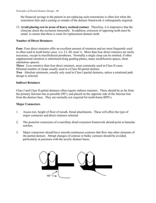 Principles of Partial Denture Design - 66
the financial savings to the patient in not replacing such restorations is often lost when the
restoration fails and a casting or remake of the denture framework is subsequently required.
12. Avoid placing rest in areas of heavy occlusal contact. Therefore, it is imperative that the
clinician check the occlusion intraorally. In addition, extrusion of opposing teeth must be
noted to ensure that there is room for replacement denture teeth.
Number of Direct Retainers
Four: Four direct retainers offer an excellent amount of retention and are most frequently used
in often used in tooth borne cases (i.e. Cl. III, mod 1). More than four direct retainers are rarely
necessary, except in maxillofacial prostheses. Normally a single clasp can be omitted, if other
supplemental retention is substituted (long guiding planes, many modification spaces, short
edentulous spaces)
Three : Less retentive than four direct retainers, most commonly used in Class II cases.
Minimal number of clasps usually used in a Class III partial denture.
Two: Absolute minimum, usually only used in Class I partial dentures, unless a rotational path
design is selected.
Indirect Retainers
Class I and Class II partial dentures often require indirect retainers. These should be as far from
the primary fulcrum line as possible (90°), and placed on the opposite side of the fulcrum line
from the denture base. They are normally not required for tooth-borne RPD’s.
Major Connectors
1. Assess tori, height of floor of mouth, frenal attachments. These will affect the type of
major connector and direct retainers selected.
2. The posterior extensions of a maxillary distal extension framework should point to hamular
notches.
3. Major connectors should have smooth continuous contours that flow into other elements of
the partial denture. Abrupt changes of contour or bulky contours should be avoided,
particularly at junctions with the acrylic denture bases.
 