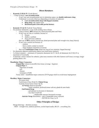 Principles of Partial Denture Design - 70
Direct Retainers
- Kennedy Cl III & IV (Tooth Borne)
- – Clasp of choice: cast circumferential
- if can’t use cast circumferential next to edentulous space, use double embrasure clasp
- if abutment is severely tilted use (depending on location of undercut):
! Cast circumferential clasp with lingual retention
! Ring clasp with support strut
! Rotational path removable partial denture
- Kennedy Cl I & II (Tooth & Tissue Borne)
- For posterior abutments, or any tooth needing stress release:
- Clasp of choice: RPI (mesial rest, distal proximal plate and I-bar)
- If can’t use an I-bar in vestibule, because of
! frenum
! shallow vestibule
! deep soft tissue undercut
then use an RPA retainer (mesial rest, distal proximal plate and wrought wire clasp [Akers])
- If can’t use a mesial rest because of:
- rotation
- heavy centric contact on mesial
- - large amalgam restoration on mesial
- then use Combination Clasp (distal rest, buccal ww retention, lingual bracing)
- for abutments adjacent modification spaces (use tooth borne retainers)
- # of direct retainers –, minimum of 2 posterior abutments for Cl. I & II, all abutments for Cl III, IV to
maximum of 4 normally
- if eliminate a direct retainer for esthetics, plan more retention with other features (soft tissue coverage, longer
guiding planes, etc)
Mandibular Major Connectors
Lingual Bar whenever possible (less tissue coverage - hygiene)
Lingual Plate if:
- high floor of mouth
- tori
- frenum
- terminate at FGM
Tissue relief – mandibular major connector (29-30 gauge relief) to avoid tissue impingement
Maxillary Major Connectors
No tissue relief
Tooth borne (Class III & IV): Palatal Strap
Tooth & Tissue borne (Class I & II):
A-P Strap whenever possible
– better sensation, preferred (minor salivary glands & taste buds)
Full Palatal Strap
- periodontal involvement of abutments
- less than 6 teeth left
- displaceable mucosa (increased coverage
Anterior Strap (Horseshoe) – only if inoperable torus is present
– NEVER for Class I or II
Other Principles of Design:
Design drawings – absolute accuracy
- RED – wrought wire, undercut position, circled tripod marks; BLUE – everything else
 
