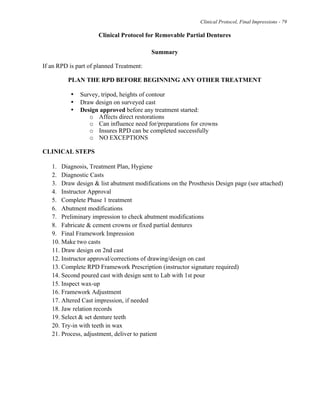 Clinical Protocol, Final Impressions - 79
Clinical Protocol for Removable Partial Dentures
Summary
If an RPD is part of planned Treatment:
PLAN THE RPD BEFORE BEGINNING ANY OTHER TREATMENT
• Survey, tripod, heights of contour
• Draw design on surveyed cast
• Design approved before any treatment started:
o Affects direct restorations
o Can influence need for/preparations for crowns
o Insures RPD can be completed successfully
o NO EXCEPTIONS
CLINICAL STEPS
1. Diagnosis, Treatment Plan, Hygiene
2. Diagnostic Casts
3. Draw design & list abutment modifications on the Prosthesis Design page (see attached)
4. Instructor Approval
5. Complete Phase 1 treatment
6. Abutment modifications
7. Preliminary impression to check abutment modifications
8. Fabricate & cement crowns or fixed partial dentures
9. Final Framework Impression
10. Make two casts
11. Draw design on 2nd cast
12. Instructor approval/corrections of drawing/design on cast
13. Complete RPD Framework Prescription (instructor signature required)
14. Second poured cast with design sent to Lab with 1st pour
15. Inspect wax-up
16. Framework Adjustment
17. Altered Cast impression, if needed
18. Jaw relation records
19. Select & set denture teeth
20. Try-in with teeth in wax
21. Process, adjustment, deliver to patient
 