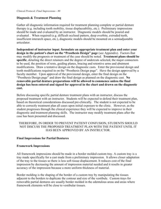 Clinical Protocol, Final Impressions - 80
Diagnosis & Treatment Planning
Gather all diagnostic information required for treatment planning complete or partial denture
therapy (e.g. including tooth mobility, tissue displaceability, etc.). Preliminary impressions
should be made and evaluated by an instructor. Diagnostic models should be poured and
evaluated . When required (e.g. difficult occlusal pattern, deep overbite, extruded teeth,
insufficient interarch space, etc.), diagnostic models should be mounted on a semiadjustable
articulator.
Independent of instructor input, formulate an appropriate treatment plan and enter your
design in the patient's chart on the “Prosthesis Design” page (see Appendix). Factors that
may modify the prognosis or treatment of the case should be noted. Treatment plans should be
specific, detailing the direct retainers and the degree of undercuts selected, the major connectors
to be used, the position of rests, guiding planes, bracing and retentive arms and abutment
modifications. Draw a tentative design on the diagnostic casts. Enter the provisional design and
tooth modifications required in on the “Prosthesis Design page”. Have the design approved by a
faculty member. Upon approval of the provisional design, enter the final design on the
“Prosthesis Design page” and draw the final design as planned on the diagnostic cast. No
removable partial denture preparations will be allowed to commence unless the final
design has been entered and signed for approval in the chart and drawn on the diagnostic
cast.
Before discussing specific partial denture treatment plans with an instructor, discuss the
proposed treatment with an instructor. Students will be expected to defend their treatment plan,
based on theoretical considerations discussed pre-clinically. The student is not expected to be
able to correctly treatment plan all cases upon initial exposure to the clinic. However, as the
student progresses through the clinical experience they will be expected to improve in their
diagnostic and treatment planning skills. The instructor may modify treatment plans after the
case has been presented and discussed.
THEREFORE, IN ORDER TO PREVENT PATIENT CONFUSION, STUDENTS SHOULD
NOT DISCUSS THE PROPOSED TREATMENT PLAN WITH THE PATIENT UNTIL IT
HAS BEEN APPROVED BY AN INSTRUCTOR.
Final Impressions for Partial Dentures
Framework Impressions
All framework impressions should be made in a border molded custom tray. A custom tray is a
tray made specifically for a cast made from a preliminary impression. It allows closer adaptation
of the tray to the tissues so there is less soft tissue displacement. It reduces cost of the final
impression by decreasing the amount of impression material needed and it results in greater
accuracy of the impression because a more uniform thickness of material.
Border molding is the shaping of the border of a custom tray by manipulating the tissues
adjacent to the borders to duplicate the contour and size of the vestibule. Custom trays for
removable partial dentures are usually border molded in the edentulous areas and areas where
framework elements will be close to vestibular tissues.
 