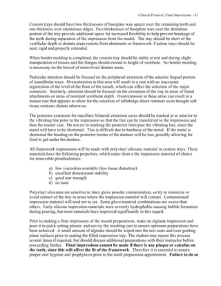 Clinical Protocol, Final Impressions - 81
Custom trays should have two thicknesses of baseplate wax spacer over the remaining teeth and
one thickness over edentulous ridges. Two thicknesses of baseplate wax over the dentulous
portion of the tray provide additional space for increased flexibility to help prevent breakage of
the teeth during separation of the impression from the model. The tray should be short of the
vestibular depth in dentate areas remote from abutments or framework. Custom trays should be
neat, rigid and properly extended.
When border molding is completed, the custom tray should be stable at rest and during slight
manipulation of tissues and the flanges should extend to height of vestibule. No border molding
is necessary on the buccal of uninvolved dentate areas.
Particular attention should be focused on the peripheral extension of the anterior lingual portion
of mandibular trays. Overextension in this area will result in a cast with an inaccurate
registration of the level of the floor of the mouth, which can affect the selection of the major
connector. Similarly, attention should be focused on the extension of the tray in areas of frenal
attachments or areas of minimal vestibular depth. Overextension in these areas can result in a
master cast that appears to allow for the selection of infrabulge direct retainers even thought soft
tissue contours dictate otherwise.
The posterior extension for maxillary bilateral extension cases should be marked at or anterior to
the vibrating line prior to the impression so that the line can be transferred to the impression and
thus the master cast. Do not err in marking the posterior limit past the vibrating line, since the
metal will have to be shortened. This is difficult due to hardness of the metal. If the metal is
shortened the beading on the posterior border of the denture will be lost, possibly allowing for
food to get under the denture.
All framework impressions will be made with polyvinyl siloxane material in custom trays. These
materials have the following properties, which make them a the impression material of choice
for removable prosthodontics:
a) low viscosities available (less tissue distortion)
b) excellent dimensional stability
c) good tear strength
d) no taste
Polyvinyl siloxanes are sensitive to latex glove powder contamination, so try to minimize or
avoid contact of the tray in areas where the impression material will contact. Contaminated
impression material will tend not to set. Some glove/material combinations are worse than
others. Early silicone impression materials were severely hydrophobic causing bubble formation
during pouring, but most materials have improved significantly in this regard.
Prior to making a final impression of the mouth preparations, make an alginate impression and
pour it in quick setting plaster, and survey the resulting cast to ensure optimum preparations have
been achieved. A small amount of alginate should be wiped into the rest seats and over guiding
plane surfaces prior to seating the filled impression tray. The student may repeat this process
several times if required, but should discuss additional preparations with their instructor before
proceeding further. Final impressions cannot be made if there is any plaque or calculus on
the teeth, since this will affect the fit of the framework. Therefore it is essential to ensure
proper oral hygiene and prophylaxis prior to the tooth preparation appointment. Failure to do so
 