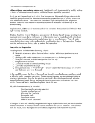 Clinical Protocol, Final Impressions - 82
will result in an unacceptable master cast. Additionally, soft tissues should be healthy with no
evidence of inflammation or ulceration. All initial therapy should be completed.
Teeth and soft tissues should be dried for final impressions. Light-bodied impression material
should be syringed around the abutment teeth ensuring proper coverage of guiding planes, rest
seats and retentive areas. Trays should be loaded with light- or regular-bodied polysulfide
material. Increased filler content of medium body material will cause less shrinkage of the
material during
polymerization, and the use of these viscosities will cause less displacement of soft tissues than
high viscosity materials.
The tray should not be over-filled since gross excess will distend the soft tissues, resulting in an
inaccurate impression. Large embrasures or bridge pontics may be blocked out with orthodontic
wax using care to avoid placement on occluding surfaces or near abutments. This will make
removal of the impression easier, and minimize possible distortions of the impression. Practice
inserting and removing the tray prior to making the impression.
Evaluating the Impression
Final impression should meet the following criteria:
" No voids on any area where direct or indirect retainer will contact an abutment (rest
seats)
" No large voids under major connectors, minor connectors, infrabulge arms
" No significant tears, material not separated from the tray
" Peripheries well defined
" Accurately records available supporting tissues
" Allows for all elements of design
" No significant areas of “burn through” – areas where the border molding is not covered
and the tissues have been displaced
In the mandible, ensure the floor of the mouth and lingual frenum has been accurately recorded
to allow for major connector placement. An easy means to ensure non-encroachment on these
structures is to measure from the free gingival margin of 3-4 teeth to floor of mouth when the
tongue has been activated. Record and transfer these measurements to the master cast – the
inferior framework border should not be placed above this level
All critical anatomy should be recorded:
Vestibular depths recorded accurately
Hamular notches (marked)
Vibrating line (marked)
Retromolar pads
Frenal attachments
Floor of mouth (measured)
It is helpful to mark the vibrating line prior to making an impression because partially edentulous
impressions cannot be reseated over the teeth to determine this critical landmark, after removal
from the mouth, since the impression will not fully or properly seat over tooth undercuts.
 