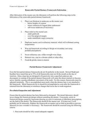 Framework Adjustment - 84
Removable Partial Denture Framework Fabrication
After fabrication of the master cast, the laboratory will perform the following steps in the
fabrication of the removable partial denture framework:
1. Place wax blockout in undercuts on the master cast:
- below heights of contour
- minor connector & lingual plate embrasures
- soft tissue undercuts (if necessary)
2. Place relief on the master cast:
- under gridwork
- over free gingival margin
- under mandibular major connector
3. Duplicate master cast in refractory material, which will withstand casting
temperatures
4. Wax-up framework according to design on secondary cast using
prefabricated patterns
5. Invest refractory cast, solder wrought wire clasps
6. Burnout wax, cast in a chrome cobalt or other alloy
7. Finish & polish, return to dentist
Partial Denture Framework Adjustment
Even the best partial denture frameworks do not fit perfectly in the mouth. Stewart Rudd and
Kuebker have stated that up to 75% of all frameworks may not fit the mouth on the day of
insertion. Since clasp tips are designed to fit passively into a specified undercut, any
discrepancy in seating of the partial denture framework will cause the direct retainers to become
active, thereby causing orthodontic movement of the teeth. For this reason, frameworks must be
adjusted intraorally. This is accomplished most easily when the denture base is not attached to
the framework. Metal framework try-in should be accomplished as soon after the framework is
returned from the laboratory to minimize changes that occur due to tooth migration.
Pre-clinical Inspection and Adjustment
Ensure that the partial denture has been fabricated as designed. The dental laboratory should
never change the framework design without consulting the dentist. Conversely, errors in
framework design caused by inaccurate drawing on casts or omissions in laboratory prescriptions
are the fault of the dentist. The framework should fit the master cast. If it does not, it will
probably not fit intraorally. Replace the framework on master cast as little as possible to prevent
abrasion (in case a remake is necessary). The framework should be assessed using the following
criteria:
1. Rest seats should be fully seated (adequate support)
 
