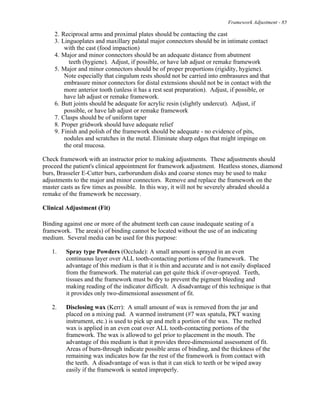 Framework Adjustment - 85
2. Reciprocal arms and proximal plates should be contacting the cast
3. Linguoplates and maxillary palatal major connectors should be in intimate contact
with the cast (food impaction)
4. Major and minor connectors should be an adequate distance from abutment
teeth (hygiene). Adjust, if possible, or have lab adjust or remake framework
5. Major and minor connectors should be of proper proportions (rigidity, hygiene).
Note especially that cingulum rests should not be carried into embrasures and that
embrasure minor connectors for distal extensions should not be in contact with the
more anterior tooth (unless it has a rest seat preparation). Adjust, if possible, or
have lab adjust or remake framework.
6. Butt joints should be adequate for acrylic resin (slightly undercut). Adjust, if
possible, or have lab adjust or remake framework
7. Clasps should be of uniform taper
8. Proper gridwork should have adequate relief
9. Finish and polish of the framework should be adequate - no evidence of pits,
nodules and scratches in the metal. Eliminate sharp edges that might impinge on
the oral mucosa.
Check framework with an instructor prior to making adjustments. These adjustments should
proceed the patient's clinical appointment for framework adjustment. Heatless stones, diamond
burs, Brasseler E-Cutter burs, carborundum disks and coarse stones may be used to make
adjustments to the major and minor connectors. Remove and replace the framework on the
master casts as few times as possible. In this way, it will not be severely abraded should a
remake of the framework be necessary.
Clinical Adjustment (Fit)
Binding against one or more of the abutment teeth can cause inadequate seating of a
framework. The area(s) of binding cannot be located without the use of an indicating
medium. Several media can be used for this purpose:
1. Spray type Powders (Occlude): A small amount is sprayed in an even
continuous layer over ALL tooth-contacting portions of the framework. The
advantage of this medium is that it is thin and accurate and is not easily displaced
from the framework. The material can get quite thick if over-sprayed. Teeth,
tissues and the framework must be dry to prevent the pigment bleeding and
making reading of the indicator difficult. A disadvantage of this technique is that
it provides only two-dimensional assessment of fit.
2. Disclosing wax (Kerr): A small amount of wax is removed from the jar and
placed on a mixing pad. A warmed instrument (#7 wax spatula, PKT waxing
instrument, etc.) is used to pick up and melt a portion of the wax. The melted
wax is applied in an even coat over ALL tooth-contacting portions of the
framework. The wax is allowed to gel prior to placement in the mouth. The
advantage of this medium is that it provides three-dimensional assessment of fit.
Areas of burn-through indicate possible areas of binding, and the thickness of the
remaining wax indicates how far the rest of the framework is from contact with
the teeth. A disadvantage of wax is that it can stick to teeth or be wiped away
easily if the framework is seated improperly.
 