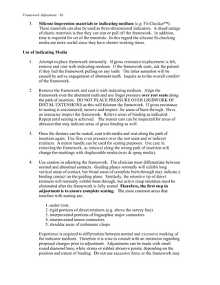 Framework Adjustment - 86
3. Silicone impression materials or indicating medium (e.g. Fit Checker™):
These materials can also be used as three-dimensional indicators. A disadvantage
of elastic materials is that they can tear or pull off the framework. In addition,
time is required for set of the materials. In this regard the silicone fit-checking
media are more useful since they have shorter working times.
Use of Indicating Media
1. Attempt to place framework intraorally. If gross resistance to placement is felt,
remove and coat with indicating medium. If the framework seats, ask the patient
if they feel the framework pulling on any teeth. The latter sensation will be
caused by active engagement of abutment teeth. Inquire as to the overall comfort
of the framework.
2. Remove the framework and coat it with indicating medium. Align the
framework over the abutment teeth and use finger pressure over rest seats along
the path of insertion. DO NOT PLACE PRESSURE OVER GRIDWORK OF
DISTAL EXTENSIONS as this will fulcrum the framework. If gross resistance
to seating is encountered, remove and inspect for areas of burn-through. Have
an instructor inspect the framework. Relieve areas of binding as indicated.
Repeat until seating is achieved. The master cast can be inspected for areas of
abrasion that may indicate areas of gross binding as well.
3. Once the denture can be seated, coat with media and seat along the path of
insertion again. Use firm even pressure over the rest seats and or indirect
retainers. A mirror handle can be used for seating purposes. Use care in
removing the framework, as removal along the wrong path of insertion will
change the markings with displaceable media (wax & spray media).
4. Use caution in adjusting the framework. The clinician must differentiate between
normal and abnormal contacts. Guiding planes normally will exhibit long
vertical areas of contact, but broad areas of complete burn-through may indicate a
binding contact on the guiding plane. Similarly, the retentive tip of direct
retainers will normally exhibit burn-through, but active clasp retention must be
eliminated after the framework is fully seated. Therefore, the first step in
adjustment is to ensure complete seating. The most common areas that
interfere with seating are:
1. under rests
2. rigid portions of direct retainers (e.g. above the survey line)
3. interproximal portions of linguoplate major connectors
4. interproximal minor connectors
5. shoulder areas of embrasure clasps
Experience is required to differentiate between normal and excessive marking of
the indicator medium. Therefore it is wise to consult with an instructor regarding
proposed changes prior to adjustment. Adjustments can be made with small
round diamond burs, white stones or rubber abrasive points, depending on the
position and extent of binding. Do not use excessive force or the framework may
 