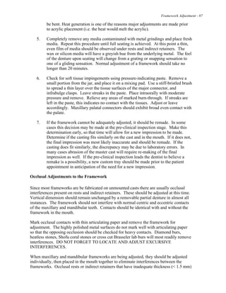 Framework Adjustment - 87
be bent. Heat generation is one of the reasons major adjustments are made prior
to acrylic placement (i.e. the heat would melt the acrylic).
5. Completely remove any media contaminated with metal grindings and place fresh
media. Repeat this procedure until full seating is achieved. At this point a thin,
even film of media should be observed under rests and indirect retainers. The
wax or silicon media will have a greyish hue from the underlying metal. The feel
of the denture upon seating will change from a grating or snapping sensation to
one of a gliding sensation. Normal adjustment of a framework should take no
longer than 20 minutes.
6. Check for soft tissue impingements using pressure-indicating paste. Remove a
small portion from the jar, and place it on a mixing pad. Use a stiff-bristled brush
to spread a thin layer over the tissue surfaces of the major connector, and
infrabulge clasps. Leave streaks in the paste. Place intraorally with moderate
pressure and remove. Relieve any areas of marked burn-through. If streaks are
left in the paste, this indicates no contact with the tissues. Adjust or leave
accordingly. Maxillary palatal connectors should exhibit broad even contact with
the palate.
7. If the framework cannot be adequately adjusted, it should be remade. In some
cases this decision may be made at the pre-clinical inspection stage. Make this
determination early, so that time will allow for a new impression to be made.
Determine if the casting fits similarly on the cast and in the mouth. If it does not,
the final impression was most likely inaccurate and should be remade. If the
casting does fit similarly, the discrepancy may be due to laboratory errors. In
many cases abrasion of the master cast will require re-making of the final
impression as well. If the pre-clinical inspection leads the dentist to believe a
remake is a possibility, a new custom tray should be made prior to the patient
appointment in anticipation of the need for a new impression.
Occlusal Adjustments to the Framework
Since most frameworks are be fabricated on unmounted casts there are usually occlusal
interferences present on rests and indirect retainers. These should be adjusted at this time.
Vertical dimension should remain unchanged by a removable partial denture in almost all
instances. The framework should not interfere with normal centric and eccentric contacts
of the maxillary and mandibular teeth. Contacts should be identical with and without the
framework in the mouth.
Mark occlusal contacts with thin articulating paper and remove the framework for
adjustment. The highly polished metal surfaces do not mark well with articulating paper
so that the opposing occlusion should be checked for heavy contacts. Diamond burs,
heatless stones, Shofu coral stones or cross cut Brasseler lab burs will most readily remove
interferences. DO NOT FORGET TO LOCATE AND ADJUST EXCURSIVE
INTERFERENCES.
When maxillary and mandibular frameworks are being adjusted, they should be adjusted
individually, then placed in the mouth together to eliminate interferences between the
frameworks. Occlusal rests or indirect retainers that have inadequate thickness (< 1.5 mm)
 