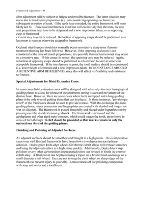 Framework Adjustment - 88
after adjustment will be subject to fatigue and possible fracture. The latter situation may
occur due to inadequate preparation (i.e. not considering opposing occlusion) or
subsequent extrusion of teeth. If the teeth have extruded, the entire framework will most
likely not fit. If occlusal interferences exist that will excessively thin the rests, the rest
seat preparation may have to be deepened and a new impression taken, or an opposing
cusp or framework
element may have to be reduced. Reduction of opposing cusps should be performed as a
last resort to save an otherwise acceptable framework.
Occlusal interferences should not normally occur on retentive clasp arms if proper
treatment planning has been followed. However, if the opposing occlusion is not
considered at the time of mouth preparations, it is possible that occlusal contact may occur
on a retentive arm. If this contact is minor, the opposing cusp may be reduced. Again,
reduction of opposing cusps should be performed as a last resort to save an otherwise
acceptable framework. If the interference is gross, the tooth surface should be recontoured
(i.e. lower height of contour) and a new impression taken. IN NO INSTANCE SHOULD
A RETENTIVE ARM BE RELIEVED, since this will affect its flexibility and resistance
to fracture.
Special Adjustments for Distal Extension Cases:
In most cases distal extension cases will be designed with relatively short occluso-gingival
guiding planes to allow for release of the abutments during tissueward movement of the
denture base. However, there are some cases where teeth are tipped and a long guiding
plane is the only type of guiding plane that can be placed. In these instances, "physiologic
relief" of the framework should be used to provide release. With this technique the distal
guiding planes, minor connectors and linguoplates are coated with alcohol and rouge (not
wax or silicone). The framework is placed intraorally and placed under hyperfunction by
pressing over the distal extension gridwork. The framework is removed and the
guideplanes and other rigid metal contacts, which could torque the tooth, are relieved in
areas of burn-through. Relief should be provided so that marks remain in only the
occlusal one third of the guiding planes.
Finishing and Polishing of Adjusted Surfaces
All adjusted surfaces should be smoothed and brought to a high polish. This is imperative,
since even well finished frameworks have been shown to enhance intraoral plaque
adhesion. Dedco green knife-edge wheels for chrome cobalt alloys will remove scratches
and bring the adjusted surface to a high shine quickly. Additionally, Dedco blue clasp
polishers or any other carborundum-impregnated points can be used to finish the chrome
cobalt alloy. A final polish can be placed using a tripoli on a bristle brush and rouge on a
small diameter cloth wheel. Use care not to snag the cloth wheel on sharp edges of the
framework (to prevent injury to yourself). Remove traces of the polishing compounds
with soap and water and a toothbrush.
 