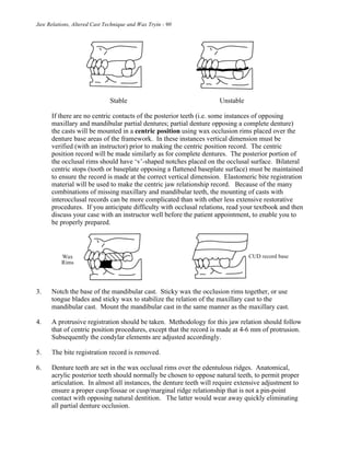 Jaw Relations, Altered Cast Technique and Wax Tryin - 90
Stable Unstable
If there are no centric contacts of the posterior teeth (i.e. some instances of opposing
maxillary and mandibular partial dentures; partial denture opposing a complete denture)
the casts will be mounted in a centric position using wax occlusion rims placed over the
denture base areas of the framework. In these instances vertical dimension must be
verified (with an instructor) prior to making the centric position record. The centric
position record will be made similarly as for complete dentures. The posterior portion of
the occlusal rims should have ‘v’-shaped notches placed on the occlusal surface. Bilateral
centric stops (tooth or baseplate opposing a flattened baseplate surface) must be maintained
to ensure the record is made at the correct vertical dimension. Elastomeric bite registration
material will be used to make the centric jaw relationship record. Because of the many
combinations of missing maxillary and mandibular teeth, the mounting of casts with
interocclusal records can be more complicated than with other less extensive restorative
procedures. If you anticipate difficulty with occlusal relations, read your textbook and then
discuss your case with an instructor well before the patient appointment, to enable you to
be properly prepared.
3. Notch the base of the mandibular cast. Sticky wax the occlusion rims together, or use
tongue blades and sticky wax to stabilize the relation of the maxillary cast to the
mandibular cast. Mount the mandibular cast in the same manner as the maxillary cast.
4. A protrusive registration should be taken. Methodology for this jaw relation should follow
that of centric position procedures, except that the record is made at 4-6 mm of protrusion.
Subsequently the condylar elements are adjusted accordingly.
5. The bite registration record is removed.
6. Denture teeth are set in the wax occlusal rims over the edentulous ridges. Anatomical,
acrylic posterior teeth should normally be chosen to oppose natural teeth, to permit proper
articulation. In almost all instances, the denture teeth will require extensive adjustment to
ensure a proper cusp/fossae or cusp/marginal ridge relationship that is not a pin-point
contact with opposing natural dentition. The latter would wear away quickly eliminating
all partial denture occlusion.
 
