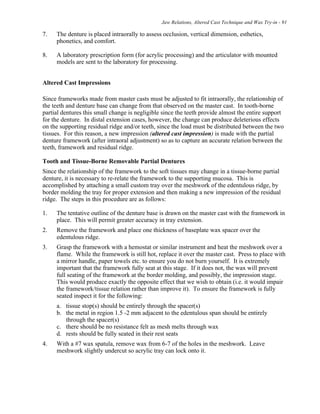 Jaw Relations, Altered Cast Technique and Wax Try-in - 91
7. The denture is placed intraorally to assess occlusion, vertical dimension, esthetics,
phonetics, and comfort.
8. A laboratory prescription form (for acrylic processing) and the articulator with mounted
models are sent to the laboratory for processing.
Altered Cast Impressions
Since frameworks made from master casts must be adjusted to fit intraorally, the relationship of
the teeth and denture base can change from that observed on the master cast. In tooth-borne
partial dentures this small change is negligible since the teeth provide almost the entire support
for the denture. In distal extension cases, however, the change can produce deleterious effects
on the supporting residual ridge and/or teeth, since the load must be distributed between the two
tissues. For this reason, a new impression (altered cast impression) is made with the partial
denture framework (after intraoral adjustment) so as to capture an accurate relation between the
teeth, framework and residual ridge.
Tooth and Tissue-Borne Removable Partial Dentures
Since the relationship of the framework to the soft tissues may change in a tissue-borne partial
denture, it is necessary to re-relate the framework to the supporting mucosa. This is
accomplished by attaching a small custom tray over the meshwork of the edentulous ridge, by
border molding the tray for proper extension and then making a new impression of the residual
ridge. The steps in this procedure are as follows:
1. The tentative outline of the denture base is drawn on the master cast with the framework in
place. This will permit greater accuracy in tray extension.
2. Remove the framework and place one thickness of baseplate wax spacer over the
edentulous ridge.
3. Grasp the framework with a hemostat or similar instrument and heat the meshwork over a
flame. While the framework is still hot, replace it over the master cast. Press to place with
a mirror handle, paper towels etc. to ensure you do not burn yourself. It is extremely
important that the framework fully seat at this stage. If it does not, the wax will prevent
full seating of the framework at the border molding, and possibly, the impression stage.
This would produce exactly the opposite effect that we wish to obtain (i.e. it would impair
the framework/tissue relation rather than improve it). To ensure the framework is fully
seated inspect it for the following:
a. tissue stop(s) should be entirely through the spacer(s)
b. the metal in region 1.5 -2 mm adjacent to the edentulous span should be entirely
through the spacer(s)
c. there should be no resistance felt as mesh melts through wax
d. rests should be fully seated in their rest seats
4. With a #7 wax spatula, remove wax from 6-7 of the holes in the meshwork. Leave
meshwork slightly undercut so acrylic tray can lock onto it.
 