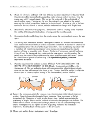Jaw Relations, Altered Cast Technique and Wax Tryin - 92
5. Block-out soft tissue undercuts with wax. If these undercuts are extensive, they may limit
the extension of the denture border, depending on the selected path of insertion. Coat the
master cast with 2 coats of Alcote. Mix tray acrylic resin, role it flat on thick side of
acrylic rolling board. Place the acrylic over the meshwork, and adapt it to the model,
ensuring that resin is pressed into undercuts in the meshwork. Trim the acrylic to the base
outline on the cast, allow it to harden, and trim and round the flanges with acrylic burs.
6. Border mold intraorally with compound. If the master cast was severely under-extended
this will be difficult due to the thickness of compound that must be added.
7. Remove the border-molded tray from the mouth, scrape the compound and remove the wax
spacer.
8. Fill the tray with impression material. If the partial denture is a bilateral distal-extension
case, impressions should be taken of both sides at the same time. Care must be taken to fill
the edentulous areas but not cover the major connectors. This is especially important with
a maxillary full palatal major connector where impression material under the palatal
portion will tend to unseat the entire denture. Similarly, if impression material is allowed
to run all over the framework, impression material may prevent complete seating. To
permit neat placement of impression material, use a small instrument such as a #7 spatula
or a small cement spatula to load the tray. Use light-bodied polyvinyl siloxane
impression material.
9. Place the tray intraorally and seat to place. DO NOT PLACE PRESSURE ON THE
DISTAL EXTENSION PORTION OF THE TRAY. If pressure is applied here, the
framework will fulcrum, and/or the tissue will compress so that when the impression is
removed, the base will not touch the tissue at rest. Pressure should be applied evenly over
the rest seats to ensure complete seating of the framework (e.g. mirror handle)
a) Remove the impression, check for voids or over-extensions that might indicate improper
seating. Have the impression inspected by an instructor. Send impression to the lab
immediately for fabrication of a pink acrylic denture base. Include a prescription for
processing of acrylic. The technician requires at least several days to process the base. The
technician will section off the edentulous ridge portion of the cast corresponding to the
altered cast impression, and replace this area by pouring stone into the altered cast
impression. Your textbook outlines details of this procedure.
b) Mount casts and set denture teeth as previously described.
 