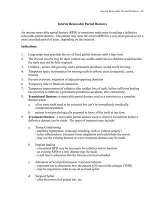 Interim Removable Partial Dentures - 93
Interim Removable Partial Dentures
An interim removable partial denture (RPD) is sometimes made prior to making a definitive
removable partial denture. The patient may wear the interim RPD for a very short period or for a
more extended period of years, depending on the situation.
Indications:
1. Large pulps may preclude the use of fixed partial dentures until a later time.
2. The clinical crowns may be short without any usable undercuts (in children or adolescents,
the teeth may not be fully erupted).
3. Children - arches still growing, and a permanent prosthesis would not fit for long.
4. Temporary space maintenance for missing teeth in esthetic areas (congenital, caries,
trauma)
5. Prevent extrusion, migration of adjacent/opposing dentition
6. Temporary time or financial constraints
7. Temporary improvement of esthetics after sudden loss of teeth, before sufficient healing
has occurred to fabricate a permanent prosthesis (accidents, after extractions)
8. Transitional Denture: a removable partial denture used as a transition to a complete
denture when:
a. all or some teeth need to be extracted but can’t be immediately (medically
compromised patient)
b. patient is not psychologically prepared to loose all the teeth at one time
9. Treatment Denture: a removable partial denture used to improve a condition before a
definitive denture can be made. The types of treatment may include:
a. Tissue Conditioning
- papillary hyperplasia (massage, brushing, with or without surgery)
- acute inflammation (increase tissue adaptation and redistribute the stress)
- may use the existing denture or a new treatment denture may be made
b. Implant healing
- a treatment RPD may be necessary for esthetics and/or function
- an existing RPD or a new denture may be made
- a soft liner is placed so that the fixtures can heal unloaded
c. Alteration of Vertical Dimension / Occlusal Scheme
- important use to determine how the patient will react to the changes (TMD)
- may be required in order to use an occlusal splint
d. Surgical Splint
- after the removal of palatal tori, etc.
 