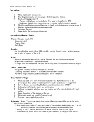 Interim Removable Partial Dentures - 94
Fabrication:
1. Make preliminary impressions
2. Pour diagnostic casts, survey, design a definitive partial denture
3. Optional Step (preferred)
- Prepare guide planes, rest seats that will be used in the definitive RPD
- Make new alginate impression, pour, survey, select path of insertion, tripodize
4. Maxillo-mandibular relations (facebow, occlusal vertical dimension, centric record if
there are unstable contacts, protrusive record)
5. Articulate the casts
6. Draw design for interim partial denture
Interim Partial Denture Design:
Clasps (Wrought wire 0.02”)
- Circumferential
- Adams clasps
- Ball clasps
Bracing
- the lingual/palatal acrylic of the RPD provides bracing through contact with the teeth at
the heights of contour of the teeth
Rests
- wrought wire can be bent on itself and/or flattened and placed into the rest seats
- acrylic may be used over cingulum rest seats
- if longer term use is expected, cast rests and bracing arms can be embedded in the acrylic
Major Connectors
- Full palatal coverage increases strength and stability
- Generally extend the denture to at least the first molar for stability
- Retentive clasps are embedded into the acrylic major connector
Prescription writing:
1. Mark any teeth to be extracted on the cast and write the teeth number on the
prescription, draw a line where the cast to where the cast should be surgerized
2. Survey the cast and mark height of contour and retention areas (0.02”)
3. Indicate type of retentive clasp, rest and bracing.
4. Indicate where rests, retention arms and bracing are to be placed, state tooth # and
surface
5. Draw the outline of the denture on the cast
6. Identify the shade and mould of teeth selected
7. State the type of occlusion required
Laboratory Steps: To improve results, interim partial dentures should be sent to the lab for
three distinct procedures:
1. Blockout & duplication of casts, fabrication of record bases & occlusion rims. The lab
will return these for you to make jaw relations records and mount casts
2. Setting of teeth. The lab will return the partial dentures for a full wax try-in
3. At the final lab phase, the technicians will place retainers, scribe post dam, process
 