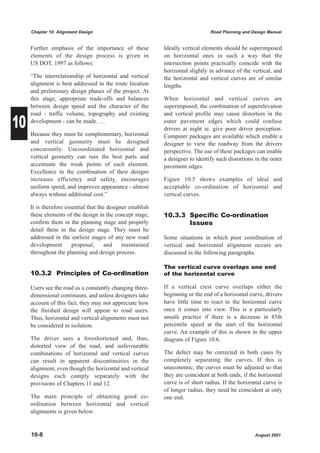 Chapter 10: Alignment Design                                                Road Planning and Design Manual


     Further emphasis of the importance of these             Ideally vertical elements should be superimposed
     elements of the design process is given in              on horizontal ones in such a way that the
     US DOT, 1997 as follows:                                intersection points practically coincide with the
                                                             horizontal slightly in advance of the vertical, and
     “The interrelationship of horizontal and vertical       the horizontal and vertical curves are of similar
     alignment is best addressed in the route location       lengths.
     and preliminary design phases of the project. At
     this stage, appropriate trade-offs and balances         When horizontal and vertical curves are
     between design speed and the character of the           superimposed, the combination of superelevation


10
     road - traffic volume, topography and existing          and vertical profile may cause distortion in the
     development - can be made. …                            outer pavement edges which could confuse
                                                             drivers at night ie. give poor driver perception.
     Because they must be complementary, horizontal          Computer packages are available which enable a
     and vertical geometry must be designed                  designer to view the roadway from the drivers
     concurrently. Uncoordinated horizontal and              perspective. The use of these packages can enable
     vertical geometry can ruin the best parts and           a designer to identify such distortions in the outer
     accentuate the weak points of each element.             pavement edges.
     Excellence in the combination of their designs
     increases efficiency and safety, encourages             Figure 10.5 shows examples of ideal and
     uniform speed, and improves appearance - almost         acceptable co-ordination of horizontal and
     always without additional cost.”                        vertical curves.

     It is therefore essential that the designer establish
     these elements of the design in the concept stage,      10.3.3 Specific Co-ordination
     confirm them in the planning stage and properly                Issues
     detail them in the design stage. They must be
     addressed in the earliest stages of any new road        Some situations in which poor coordination of
     development        proposal,      and    maintained     vertical and horizontal alignment occurs are
     throughout the planning and design process.             discussed in the following paragraphs.

                                                             The vertical curve overlaps one end
     10.3.2 Principles of Co-ordination                      of the horizontal curve

     Users see the road as a constantly changing three-      If a vertical crest curve overlaps either the
     dimensional continuum, and unless designers take        beginning or the end of a horizontal curve, drivers
     account of this fact, they may not appreciate how       have little time to react to the horizontal curve
     the finished design will appear to road users.          once it comes into view. This is a particularly
     Thus, horizontal and vertical alignments must not       unsafe practice if there is a decrease in 85th
     be considered in isolation.                             percentile speed at the start of the horizontal
                                                             curve. An example of this is shown in the upper
     The driver sees a foreshortened and, thus,              diagram of Figure 10.6.
     distorted view of the road, and unfavourable
     combinations of horizontal and vertical curves          The defect may be corrected in both cases by
     can result in apparent discontinuities in the           completely separating the curves. If this is
     alignment, even though the horizontal and vertical      uneconomic, the curves must be adjusted so that
     designs each comply separately with the                 they are coincident at both ends, if the horizontal
     provisions of Chapters 11 and 12.                       curve is of short radius. If the horizontal curve is
                                                             of longer radius, they need be coincident at only
     The main principle of obtaining good co-                one end.
     ordination between horizontal and vertical
     alignments is given below:


     10-8                                                                                            August 2001
 