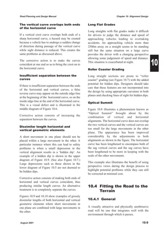 Road Planning and Design Manual                                                Chapter 10: Alignment Design


The vertical curve overlaps both ends                  Long Flat Grades
of the horizontal curve
                                                       Long straights with flat grades make it difficult
If a vertical crest curve overlaps both ends of a      for drivers to judge the distance and speed of
sharp horizontal curve, a hazard may be created        approaching vehicles leading to overtaking
because a vehicle has to undergo a sudden change       accidents. An approaching vehicle more than
of direction during passage of the vertical curve      2500m away on a straight seems to be standing
while sight distance is reduced. This creates the      still but the same situation on a large curve
same problems as discussed above.                      provides the driver with a changing perspective


                                                                                                              10
                                                       allowing some judgement of speed and distance.
The corrective action is to make the curves            This situation is exacerbated at night.
coincident at one end so as to bring the crest on to
the horizontal curve.                                  Roller Coaster Grading

Insufficient separation between the                    Long straight sections are prone to “roller
curves                                                 coaster” grading (see Figure 10.7) with the added
                                                       potential for hidden dips. Designers should take
If there is insufficient separation between the ends
                                                       care that these features are not incorporated into
of the horizontal and vertical curves, a false
                                                       the design by using appropriate curvature in both
reverse curve may appear on the outside edge-line
                                                       planes and checking lines of sight for hidden dips.
at the beginning of the horizontal curve, or on the
inside edge-line at the end of the horizontal curve.
                                                       Optical Summit
This is a visual defect and is illustrated in the
middle diagram of Figure 10.6.                         Figure 10.8 illustrates a phenomenon known as
                                                       “Optical Summit” brought about by the
Corrective action consists of increasing the
                                                       combination of vertical and horizontal
separation between the curves.
                                                       alignments. The horizontal curve does not overlap
                                                       the two vertical curves and the vertical curves are
Dissimilar length horizontal and
                                                       too small for the large movements in the other
vertical geometric elements
                                                       plane. The appearance has been improved
A short movement in one plane should not be            considerably by the adjustments to both
placed within a large movement in the other. A         alignments as shown in the figure. The horizontal
particular instance where this can lead to safety      curve has been lengthened to encompass both of
problems is when a small depression in the             the sag vertical curves and the sag curves have
vertical alignment results in a ‘hidden dip’. An       been lengthened to be more in keeping with the
example of a hidden dip is shown in the upper          scale of the other movements.
diagram of Figure 10.9. (See also Figure 10.7.)
                                                       This example also illustrates the benefit of using
Large depressions such as those shown in the
                                                       perspective views during the design process to
lower diagram of Figure 10.5 are not deemed to
                                                       highlight potential problems while they can still
be hidden dips.
                                                       be corrected at minimal cost.
Corrective action consists of making both ends of
horizontal and vertical curves coincident, thus
producing similar length curves. An alternative        10.4 Fitting the Road to the
treatment is to completely separate the curves.
                                                            Terrain
Figures 10.9 and 10.10 show examples of grossly
dissimilar lengths of both horizontal and vertical     10.4.1 General
geometric elements where short movements in
one plane are combined with large movements in         A visually attractive and physically unobtrusive
the other.                                             road will be one that integrates well with the
                                                       environment through which it passes.

August 2001                                                                                          10-9
 