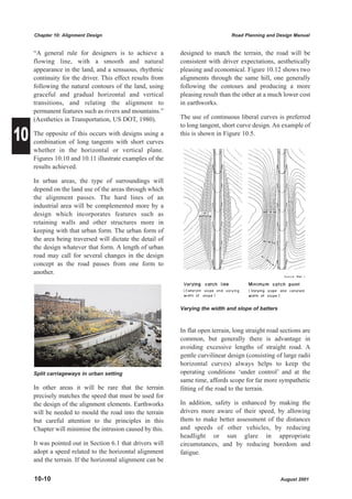 Chapter 10: Alignment Design                                              Road Planning and Design Manual


     “A general rule for designers is to achieve a         designed to match the terrain, the road will be
     flowing line, with a smooth and natural               consistent with driver expectations, aesthetically
     appearance in the land, and a sensuous, rhythmic      pleasing and economical. Figure 10.12 shows two
     continuity for the driver. This effect results from   alignments through the same hill, one generally
     following the natural contours of the land, using     following the contours and producing a more
     graceful and gradual horizontal and vertical          pleasing result than the other at a much lower cost
     transitions, and relating the alignment to            in earthworks.
     permanent features such as rivers and mountains.”
     (Aesthetics in Transportation, US DOT, 1980).         The use of continuous liberal curves is preferred


10
                                                           to long tangent, short curve design. An example of
     The opposite of this occurs with designs using a      this is shown in Figure 10.5.
     combination of long tangents with short curves
     whether in the horizontal or vertical plane.
     Figures 10.10 and 10.11 illustrate examples of the
     results achieved.

     In urban areas, the type of surroundings will
     depend on the land use of the areas through which
     the alignment passes. The hard lines of an
     industrial area will be complemented more by a
     design which incorporates features such as
     retaining walls and other structures more in
     keeping with that urban form. The urban form of
     the area being traversed will dictate the detail of
     the design whatever that form. A length of urban
     road may call for several changes in the design
     concept as the road passes from one form to
     another.




                                                           Varying the width and slope of batters



                                                           In flat open terrain, long straight road sections are
                                                           common, but generally there is advantage in
                                                           avoiding excessive lengths of straight road. A
                                                           gentle curvilinear design (consisting of large radii
                                                           horizontal curves) always helps to keep the
     Split carriageways in urban setting                   operating conditions ‘under control’ and at the
                                                           same time, affords scope for far more sympathetic
     In other areas it will be rare that the terrain       fitting of the road to the terrain.
     precisely matches the speed that must be used for
     the design of the alignment elements. Earthworks      In addition, safety is enhanced by making the
     will be needed to mould the road into the terrain     drivers more aware of their speed, by allowing
     but careful attention to the principles in this       them to make better assessment of the distances
     Chapter will minimise the intrusion caused by this.   and speeds of other vehicles, by reducing
                                                           headlight or sun glare in appropriate
     It was pointed out in Section 6.1 that drivers will   circumstances, and by reducing boredom and
     adopt a speed related to the horizontal alignment     fatigue.
     and the terrain. If the horizontal alignment can be

     10-10                                                                                          August 2001
 