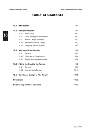 Chapter 10: Alignment Design                         Road Planning and Design Manual



                                    Table of Contents


           10.1 Introduction                                                  10-1

           10.2 Design Principles                                             10-1


10
                   10.2.1 Introduction                                        10-1
                   10.2.2 Driver Perception of Roadway                        10-2
                   10.2.3 Holistic Design Approach                            10-3
                   10.2.4 Aesthetics of Road Design                           10-3
                   10.2.5 Designing for Sun Position                          10-5

           10.3 Alignment Coordination                                        10-5
                   10.3.1 General                                             10-5
                   10.3.2 Principles of Co-ordination                         10-8
                   10.3.3 Specific Co-ordination Issues                       10-8

           10.4 Fitting the Road to the Terrain                               10-9
                   10.4.1 General                                             10-9
                   10.4.2 Approaches to Design                               10-15

           10.5 Curvilinear Design in Flat Terrain                          10-19

           References                                                       10-22

           Relationship to Other Chapters                                   10-22




                                                                             August 2001
 