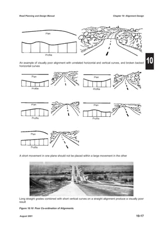 Road Planning and Design Manual                                               Chapter 10: Alignment Design




An example of visually poor alignment with unrelated horizontal and vertical curves, and broken backed
horizontal curves
                                                                                                             10




A short movement in one plane should not be placed within a large movement in the other




Long straight grades combined with short vertical curves on a straight alignment produce a visually poor
result

Figure 10.10 Poor Co-ordination of Alignments


August 2001                                                                                        10-17
 